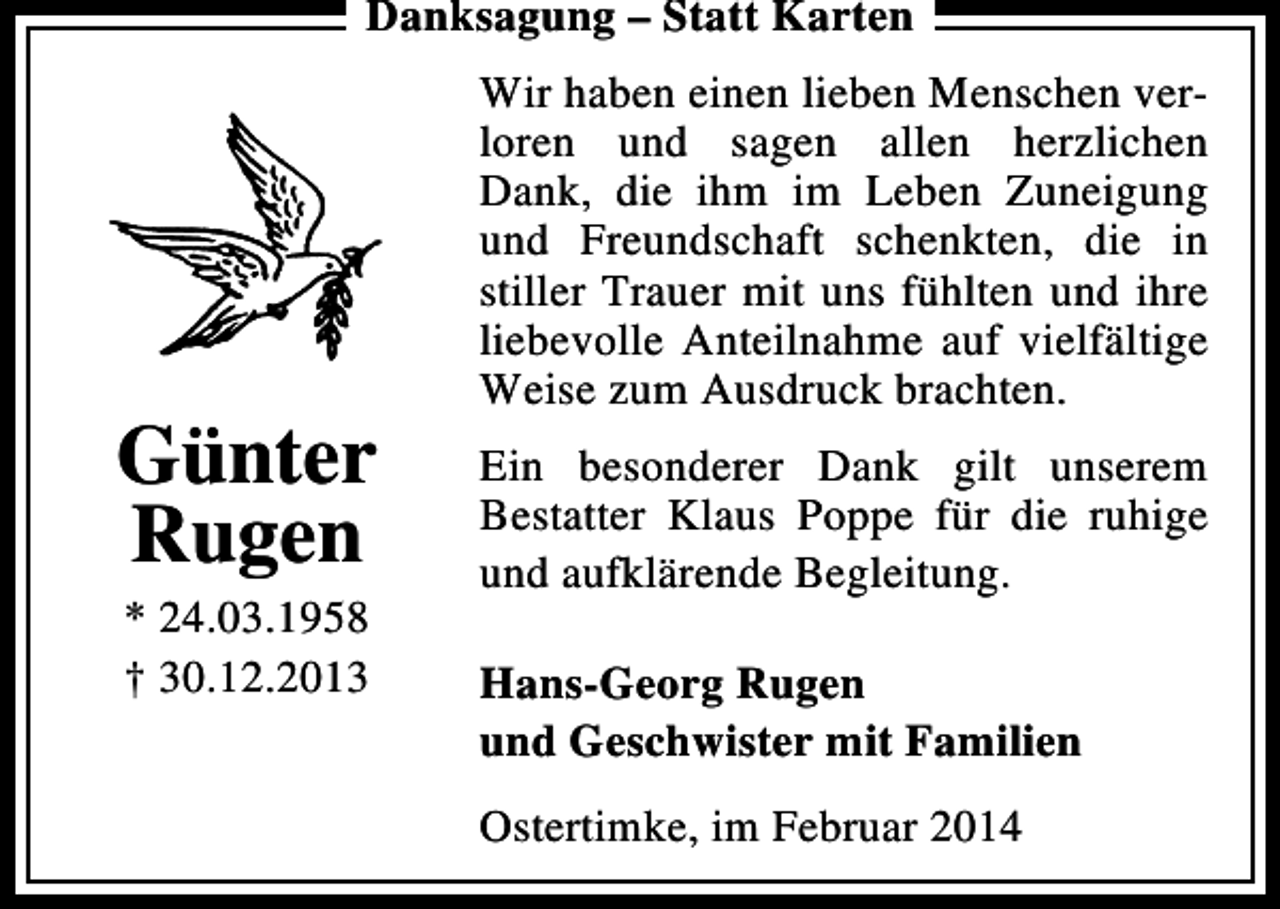 <p>Danksagung – Statt Karten</p><p>Günter<br />Rugen<br />* 24.03.1958<br />† 30.12.2013</p><p>Wir haben einen lieben Menschen verloren und sagen allen herzlichen<br />Dank, die ihm im Leben Zuneigung<br />und Freundschaft schenkten, die in<br />stiller Trauer mit uns fühlten und ihre<br />liebevolle Anteilnahme auf vielfältige<br />Weise zum Ausdruck brachten.<br />Ein besonderer Dank gilt unserem<br />Bestatter Klaus Poppe für die ruhige<br />und aufklärende Begleitung.<br />Hans-Georg Rugen<br />und Geschwister mit Familien<br />Ostertimke, im Februar 2014</p>