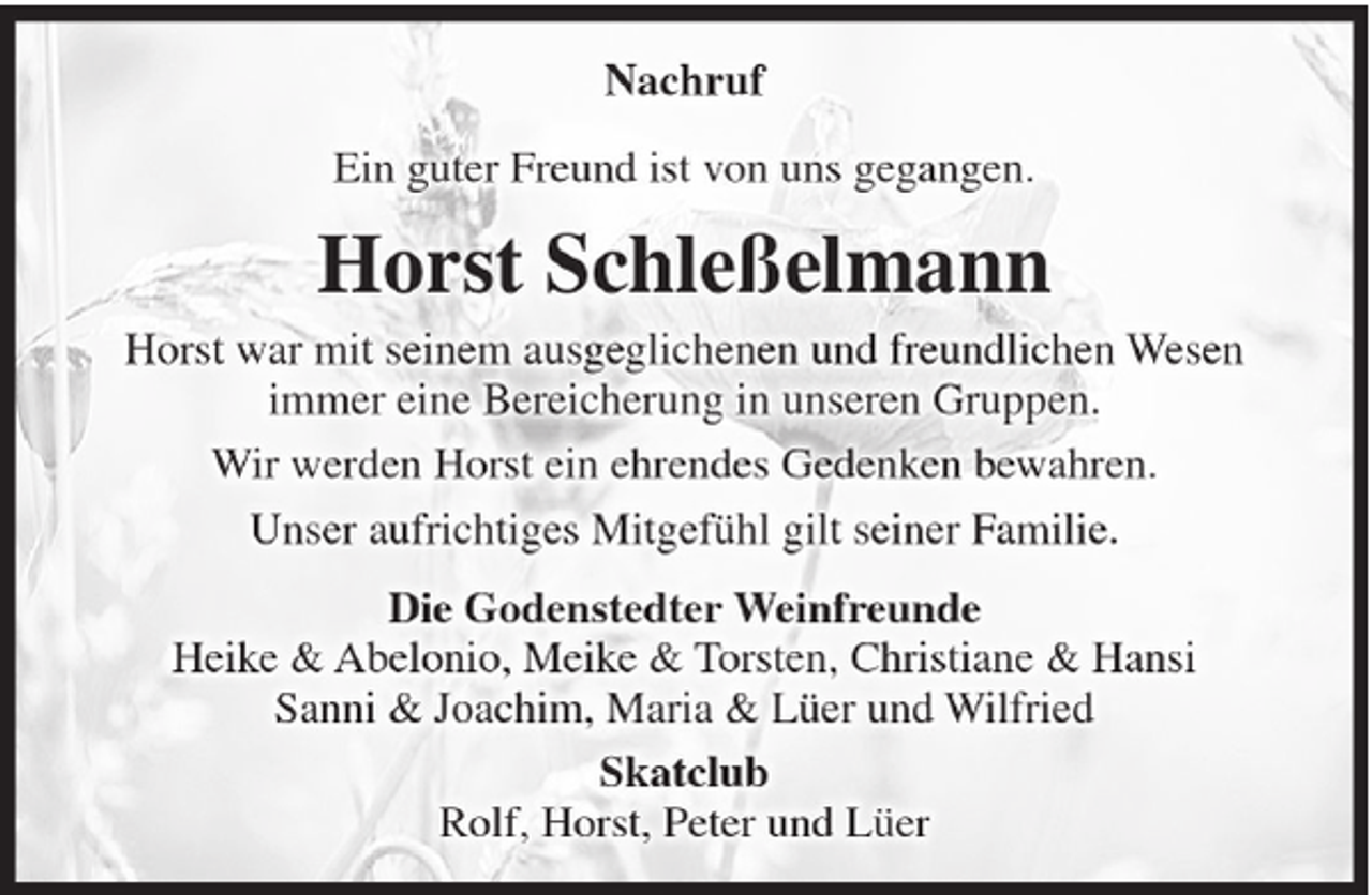 <p>Nachruf<br />Ein guter Freund ist von uns gegangen.</p><p>Horst Schleßelmann<br />Horst war mit seinem ausgeglichenen und freundlichen Wesen<br />immer eine Bereicherung in unseren Gruppen.<br />Wir werden Horst ein ehrendes Gedenken bewahren.<br />Unser aufrichtiges Mitgefühl gilt seiner Familie.<br />Die Godenstedter Weinfreunde<br />Heike &amp; Abelonio, Meike &amp; Torsten, Christiane &amp; Hansi<br />Sanni &amp; Joachim, Maria &amp; Lüer und Wilfried<br />Skatclub<br />Rolf, Horst, Peter und Lüer</p>