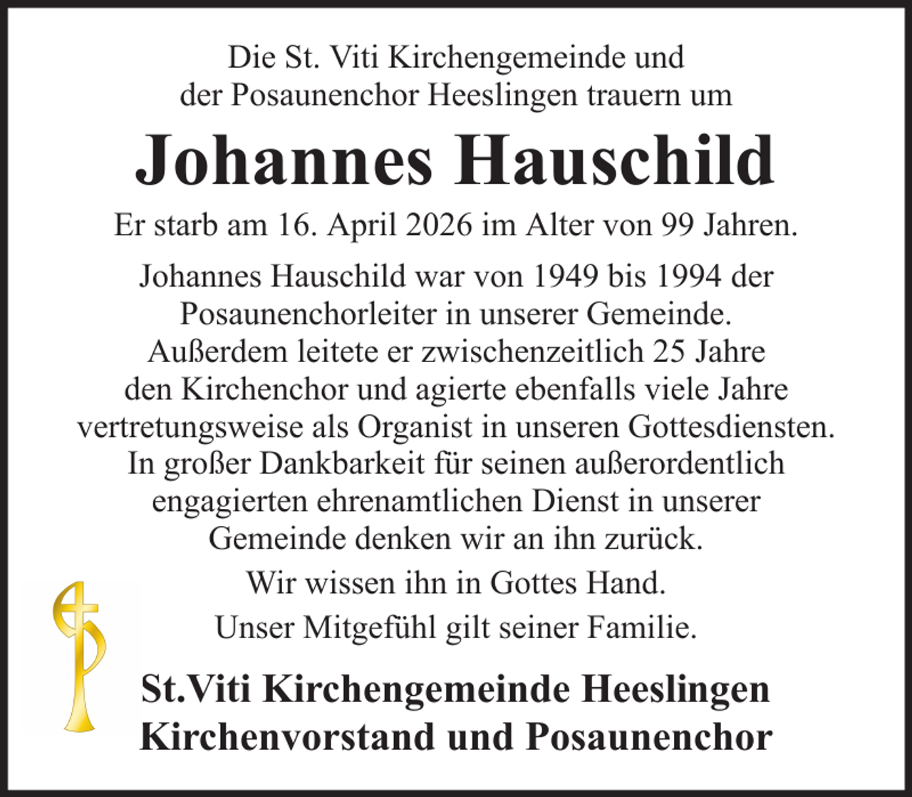 <p>Die St. Viti Kirchengemeinde und<br />der Posaunenchor Heeslingen trauern um</p><p>Johannes Hauschild<br />Er starb am 16. April 2026 im Alter von 99 Jahren.<br />Johannes Hauschild war von 1949 bis 1994 der<br />Posaunenchorleiter in unserer Gemeinde.<br />Außerdem leitete er zwischenzeitlich 25 Jahre<br />den Kirchenchor und agierte ebenfalls viele Jahre<br />vertretungsweise als Organist in unseren Gottesdiensten.<br />In großer Dankbarkeit für seinen außerordentlich<br />engagierten ehrenamtlichen Dienst in unserer<br />Gemeinde denken wir an ihn zurück.<br />Wir wissen ihn in Gottes Hand.<br />Unser Mitgefühl gilt seiner Familie.</p><p>St.Viti Kirchengemeinde Heeslingen<br />Kirchenvorstand und Posaunenchor</p>