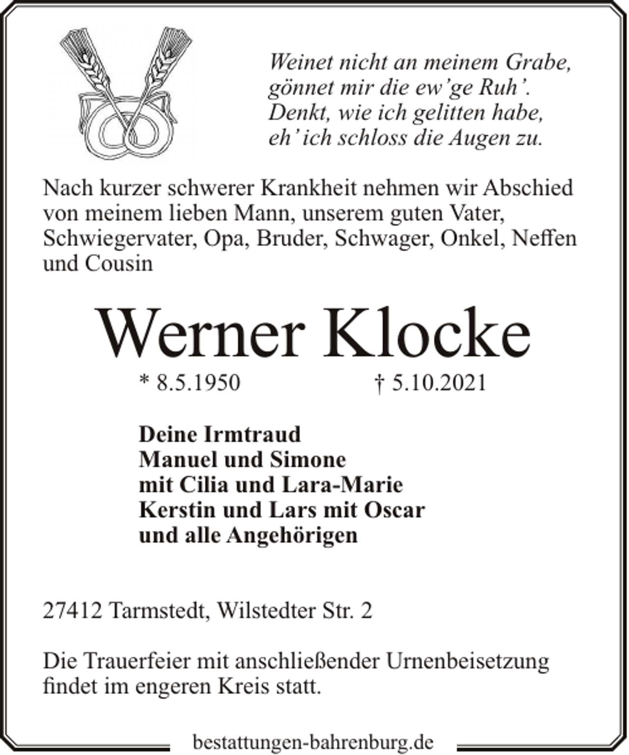 <p>Weinet nicht an meinem Grabe,<br />gönnet mir die ew’ge Ruh’.<br />Denkt, wie ich gelitten habe,<br />eh’ ich schloss die Augen zu.<br />Nach kurzer schwerer Krankheit nehmen wir Abschied<br />von meinem lieben Mann, unserem guten Vater,<br />Schwiegervater, Opa, Bruder, Schwager, Onkel, Neffen<br />und Cousin</p><p>Werner Klocke<br />* 8.5.1950</p><p>† 5.10.2021</p><p>Deine Irmtraud<br />Manuel und Simone<br />mit Cilia und Lara-Marie<br />Kerstin und Lars mit Oscar<br />und alle Angehörigen<br />27412 Tarmstedt, Wilstedter Str. 2<br />Die Trauerfeier mit anschließender Urnenbeisetzung<br />findet im engeren Kreis statt.<br />bestattungen-bahrenburg.de</p>