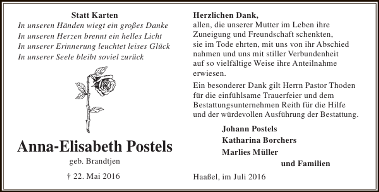 <p>Statt Karten<br />In unseren Händen wiegt ein großes Danke<br />In unseren Herzen brennt ein helles Licht<br />In unserer Erinnerung leuchtet leises Glück<br />In unserer Seele bleibt soviel zurück</p><p>Anna-Elisabeth Postels<br />geb. Brandtjen</p><p>† 22. Mai 2016</p><p>Herzlichen Dank,<br />allen, die unserer Mutter im Leben ihre<br />Zuneigung und Freundschaft schenkten,<br />sie im Tode ehrten, mit uns von ihr Abschied<br />nahmen und uns mit stiller Verbundenheit<br />auf so vielfältige Weise ihre Anteilnahme<br />erwiesen.<br />Ein besonderer Dank gilt Herrn Pastor Thoden<br />für die einfühlsame Trauerfeier und dem<br />Bestattungsunternehmen Reith für die Hilfe<br />und der würdevollen Ausführung der Bestattung.<br />Johann Postels<br />Katharina Borchers<br />Marlies Müller<br />und Familien<br />Haaßel, im Juli 2016</p>