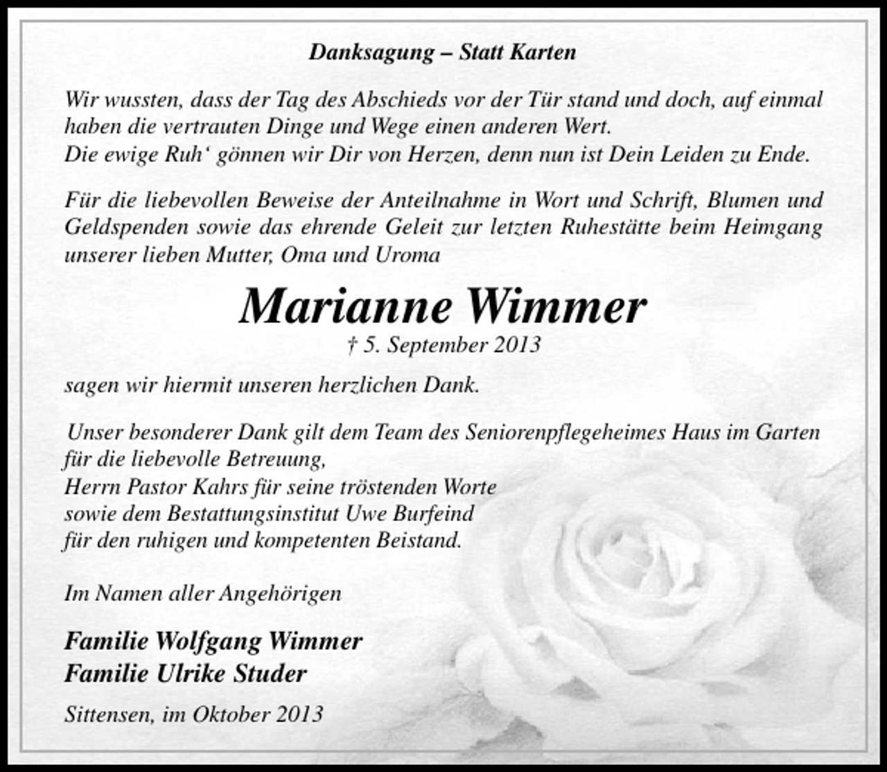 <p>Danksagung – Statt Karten<br />Wir wussten, dass der Tag des Abschieds vor der Tür stand und doch, auf einmal<br />haben die vertrauten Dinge und Wege einen anderen Wert.<br />Die ewige Ruh‘ gönnen wir Dir von Herzen, denn nun ist Dein Leiden zu Ende.<br />Für die liebevollen Beweise der Anteilnahme in Wort und Schrift, Blumen und<br />Geldspenden sowie das ehrende Geleit zur letzten Ruhestätte beim Heimgang<br />unserer lieben Mutter, Oma und Uroma</p><p>Marianne Wimmer<br />† 5. September 2013</p><p>sagen wir hiermit unseren herzlichen Dank.<br />Unser besonderer Dank gilt dem Team des Seniorenpflegeheimes Haus im Garten<br />für die liebevolle Betreuung,<br />Herrn Pastor Kahrs für seine tröstenden Worte<br />sowie dem Bestattungsinstitut Uwe Burfeind<br />für den ruhigen und kompetenten Beistand.<br />Im Namen aller Angehörigen</p><p>Familie Wolfgang Wimmer<br />Familie Ulrike Studer<br />Sittensen, im Oktober 2013</p>