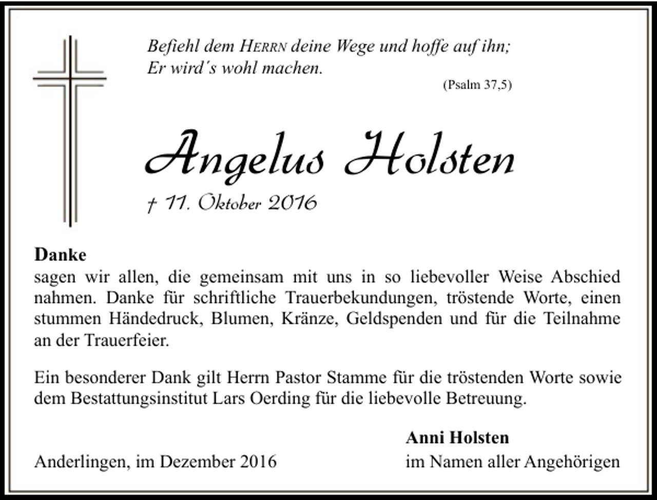 <p>Befiehl dem HERRN deine Wege und hoffe auf ihn;<br />Er wird´s wohl machen.</p><p>(Psalm 37,5)</p><p>Angelus Holsten<br />† 11. Oktober 2016</p><p>Danke</p><p>sagen wir allen, die gemeinsam mit uns in so liebevoller Weise Abschied<br />nahmen. Danke für schriftliche Trauerbekundungen, tröstende Worte, einen<br />stummen Händedruck, Blumen, Kränze, Geldspenden und für die Teilnahme<br />an der Trauerfeier.<br />Ein besonderer Dank gilt Herrn Pastor Stamme für die tröstenden Worte sowie<br />dem Bestattungsinstitut Lars Oerding für die liebevolle Betreuung.<br />Anderlingen, im Dezember 2016</p><p>Anni Holsten<br />im Namen aller Angehörigen</p>