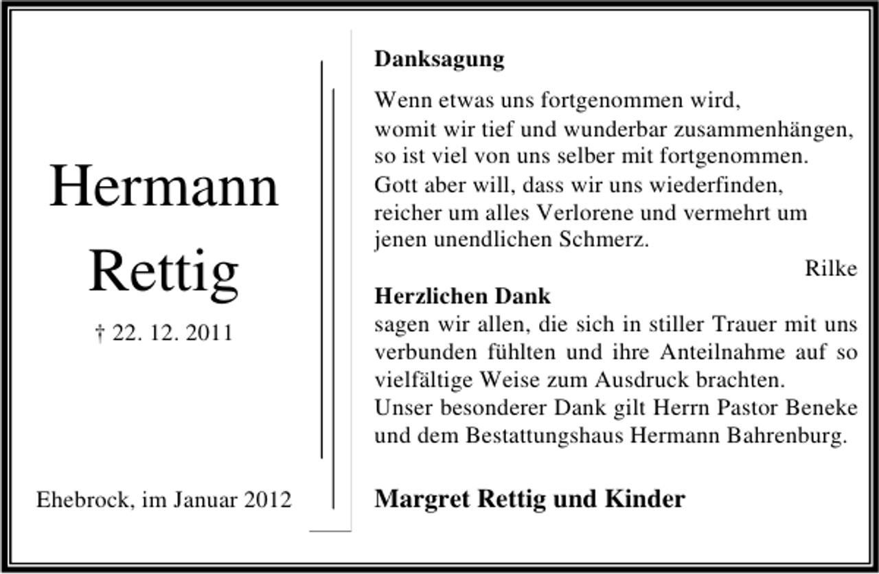 <p>Danksagung</p><p>Hermann<br />Rettig<br />† 22. 12. 2011</p><p>Ehebrock, im Januar 2012</p><p>Wenn etwas uns fortgenommen wird,<br />womit wir tief und wunderbar zusammenhängen,<br />so ist viel von uns selber mit fortgenommen.<br />Gott aber will, dass wir uns wiederfinden,<br />reicher um alles Verlorene und vermehrt um<br />jenen unendlichen Schmerz.<br />Rilke<br />Herzlichen Dank<br />sagen wir allen, die sich in stiller Trauer mit uns<br />verbunden fühlten und ihre Anteilnahme auf so<br />vielfältige Weise zum Ausdruck brachten.<br />Unser besonderer Dank gilt Herrn Pastor Beneke<br />und dem Bestattungshaus Hermann Bahrenburg.</p><p>Margret Rettig und Kinder</p>