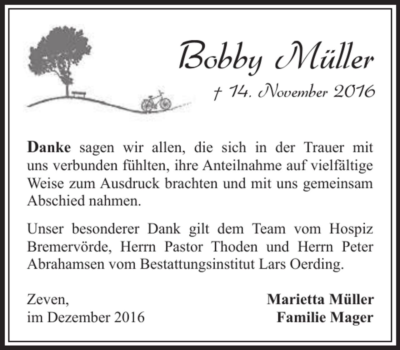 <p>Bobby Müller<br />B</p><p>† 14. November 2016</p><p>Danke sagen wir allen, die sich in der Trauer mit</p><p>uns verbunden fühlten, ihre Anteilnahme auf vielfältige<br />Weise zum Ausdruck brachten und mit uns gemeinsam<br />Abschied nahmen.</p><p>Unser besonderer Dank gilt dem Team vom Hospiz<br />Bremervörde, Herrn Pastor Thoden und Herrn Peter<br />Abrahamsen vom Bestattungsinstitut Lars Oerding.<br />Zeven,<br />im Dezember 2016</p><p>Marietta Müller<br />Familie Mager</p>