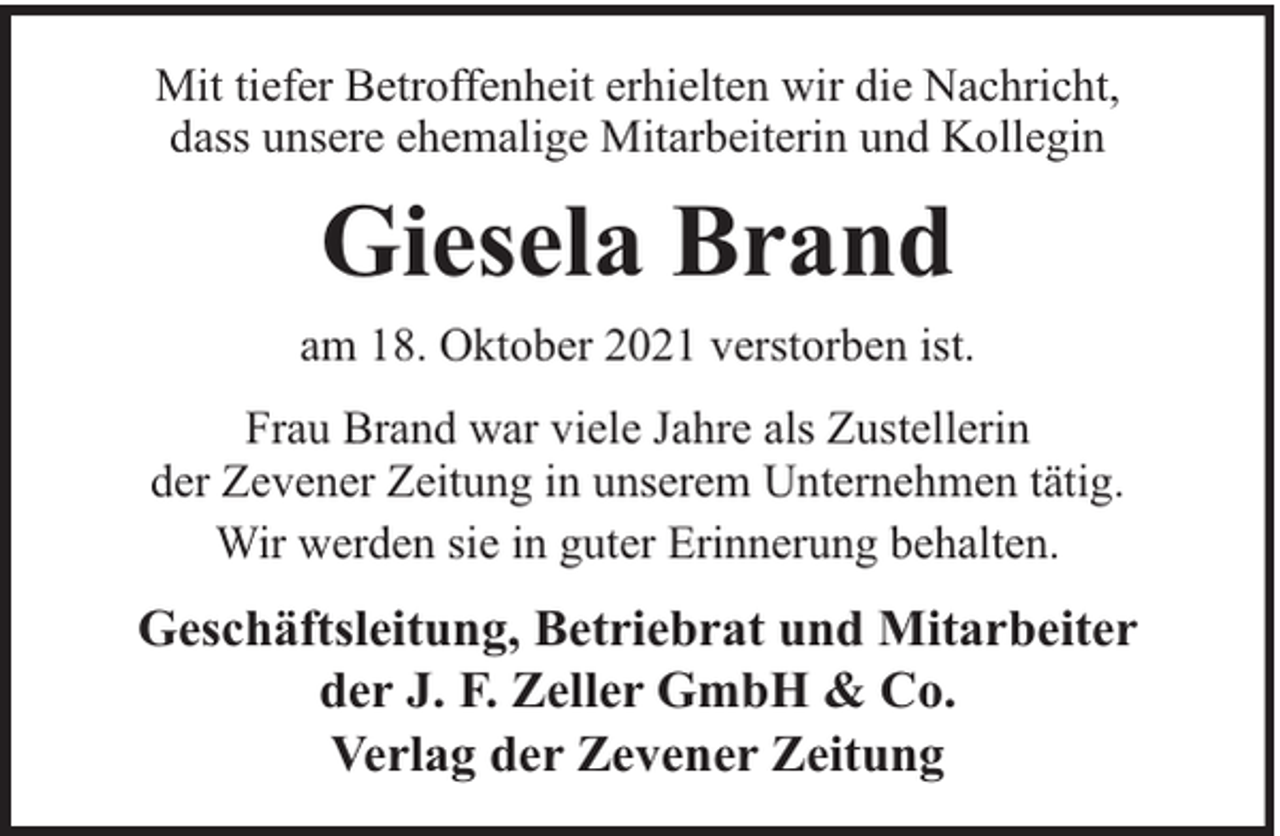<p>Mit tiefer Betroffenheit erhielten wir die Nachricht,<br />dass unsere ehemalige Mitarbeiterin und Kollegin</p><p>Giesela Brand<br />am 18. Oktober 2021 verstorben ist.<br />Frau Brand war viele Jahre als Zustellerin<br />der Zevener Zeitung in unserem Unternehmen tätig.<br />Wir werden sie in guter Erinnerung behalten.</p><p>Geschäftsleitung, Betriebrat und Mitarbeiter<br />der J. F. Zeller GmbH &amp; Co.<br />Verlag der Zevener Zeitung</p>