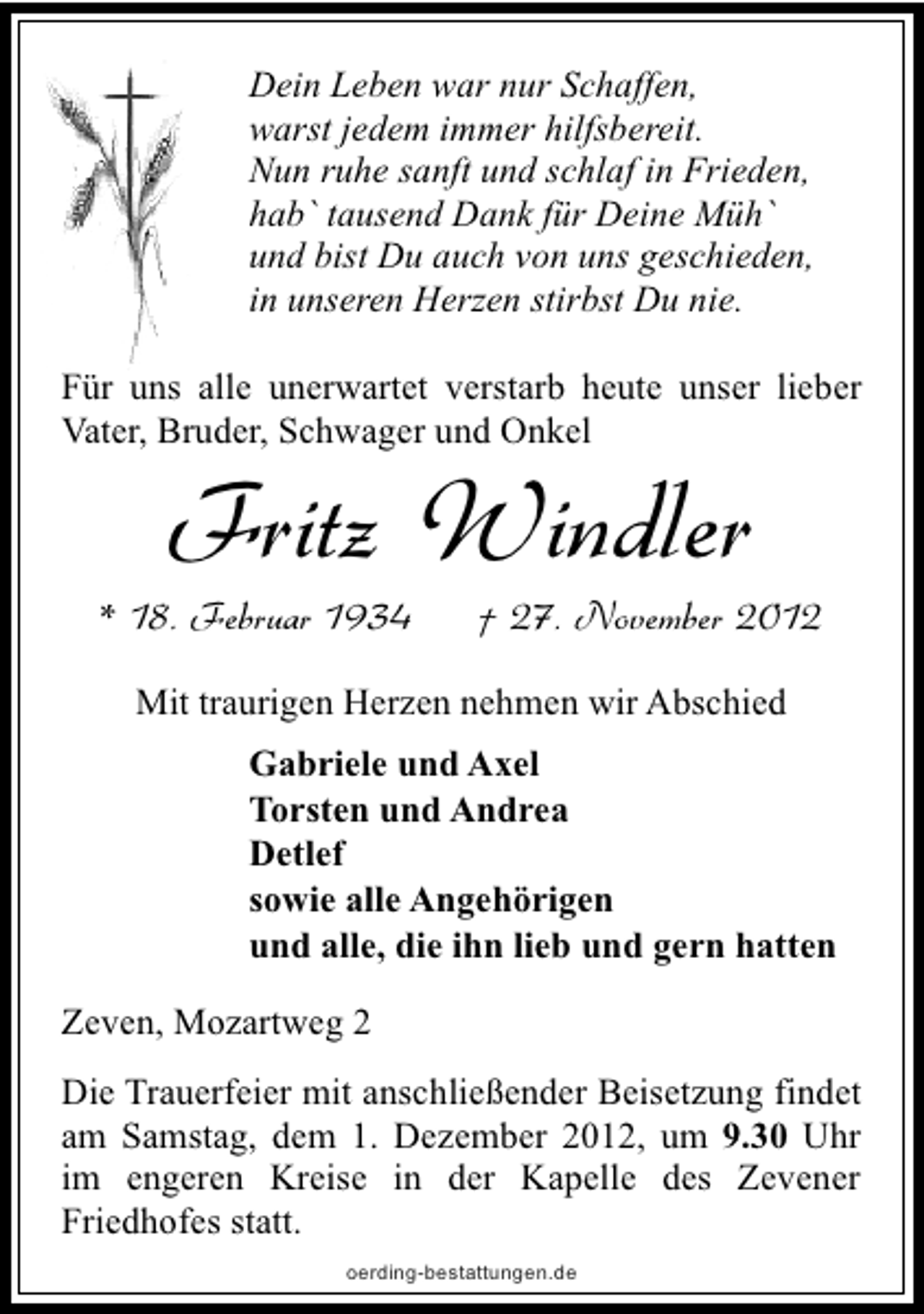 <p>Dein Leben war nur Schaffen,<br />warst jedem immer hilfsbereit.<br />Nun ruhe sanft und schlaf in Frieden,<br />hab` tausend Dank für Deine Müh`<br />und bist Du auch von uns geschieden,<br />in unseren Herzen stirbst Du nie.<br />Für uns alle unerwartet verstarb heute unser lieber<br />Vater, Bruder, Schwager und Onkel</p><p>Fritz Windler</p><p>* 18. Februar 1934</p><p>† 27. November 2012</p><p>Mit traurigen Herzen nehmen wir Abschied<br />Gabriele und Axel<br />Torsten und Andrea<br />Detlef<br />sowie alle Angehörigen<br />und alle, die ihn lieb und gern hatten<br />Zeven, Mozartweg 2<br />Die Trauerfeier mit anschließender Beisetzung findet<br />am Samstag, dem 1. Dezember 2012, um 9.30 Uhr<br />im engeren Kreise in der Kapelle des Zevener<br />Friedhofes statt.<br />oerding-bestattungen.de</p>