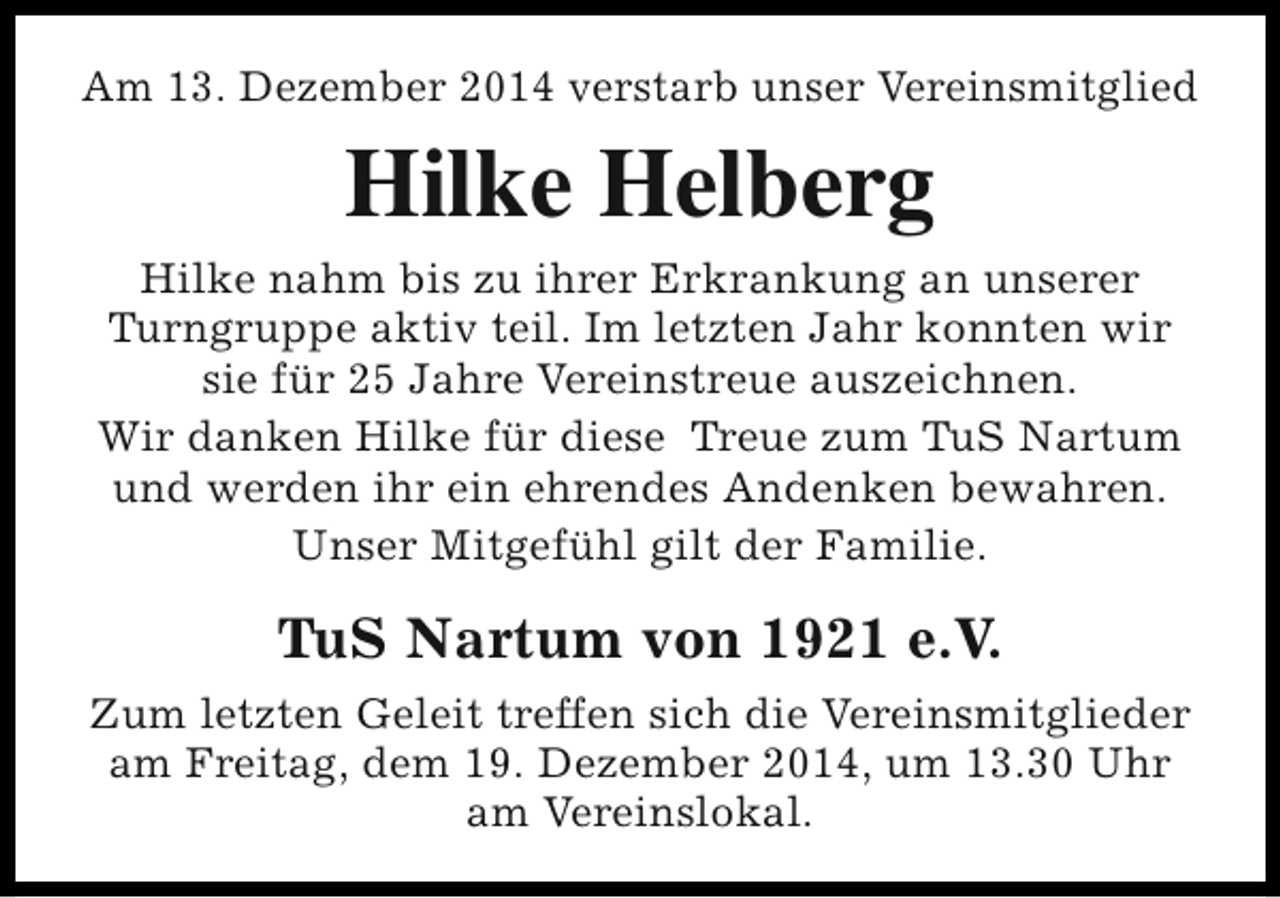 <p>Am 13. Dezember 2014 verstarb unser Vereinsmitglied</p><p>Hilke Helberg<br />Hilke nahm bis zu ihrer Erkrankung an unserer<br />Turngruppe aktiv teil. Im letzten Jahr konnten wir<br />sie für 25 Jahre Vereinstreue auszeichnen.<br />Wir danken Hilke für diese Treue zum TuS Nartum<br />und werden ihr ein ehrendes Andenken bewahren.<br />Unser Mitgefühl gilt der Familie.</p><p>TuS Nartum von 1921 e.V.<br />Zum letzten Geleit treffen sich die Vereinsmitglieder<br />am Freitag, dem 19. Dezember 2014, um 13.30 Uhr<br />am Vereinslokal.</p>