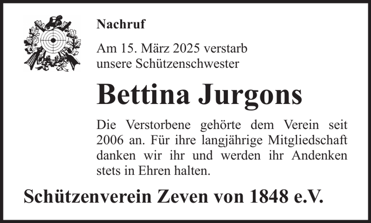 <p>Nachruf<br />Am 15. März 2025 verstarb<br />unsere Schützenschwester</p><p>Bettina Jurgons<br />Die Verstorbene gehörte dem Verein seit<br />2006 an. Für ihre langjährige Mitgliedschaft<br />danken wir ihr und werden ihr Andenken<br />stets in Ehren halten.</p><p>Schützenverein Zeven von 1848 e.V.</p>
