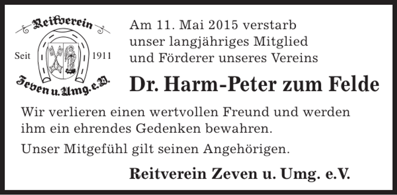 <p>Seit</p><p>191</p><p>Am 11. Mai 2015 verstarb<br />unser langjähriges Mitglied<br />und Förderer unseres Vereins</p><p>Dr. Harm-Peter zum Felde<br />Wir verlieren einen wertvollen Freund und werden<br />ihm ein ehrendes Gedenken bewahren.<br />Unser Mitgefühl gilt seinen Angehörigen.</p><p>Reitverein Zeven u. Umg. e.V.</p>