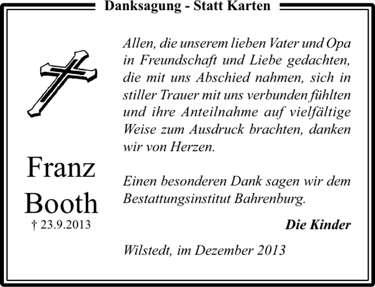 <p>Danksagung - Statt Karten</p><p>Franz<br />Booth<br />† 23.9.2013</p><p>Allen, die unserem lieben Vater und Opa<br />in Freundschaft und Liebe gedachten,<br />die mit uns Abschied nahmen, sich in<br />stiller Trauer mit uns verbunden fühlten<br />und ihre Anteilnahme auf vielfältige<br />Weise zum Ausdruck brachten, danken<br />wir von Herzen.<br />Einen besonderen Dank sagen wir dem<br />Bestattungsinstitut Bahrenburg.<br />Die Kinder<br />Wilstedt, im Dezember 2013</p>