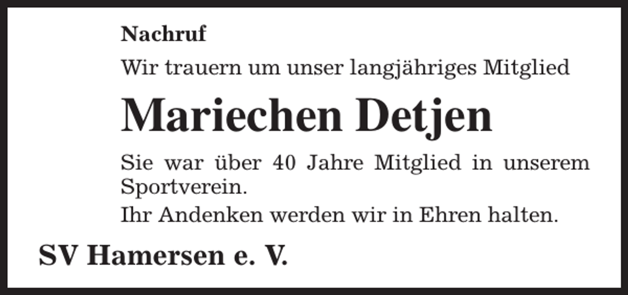 <p>Nachruf<br />Wir trauern um unser langjähriges Mitglied</p><p>Mariechen Detjen<br />Sie war über 40 Jahre Mitglied in unserem<br />Sportverein.<br />Ihr Andenken werden wir in Ehren halten.</p><p>SV Hamersen e. V.</p>