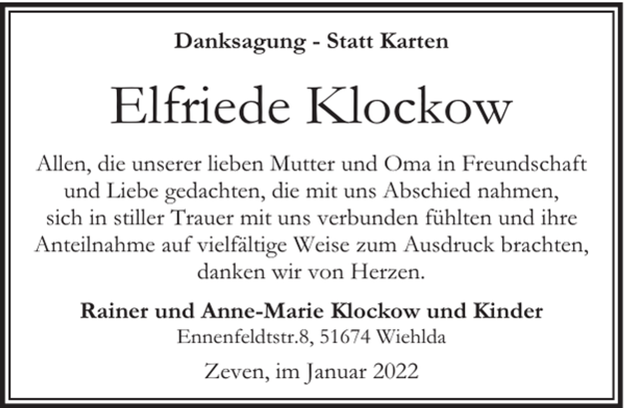 <p>Danksagung - Statt Karten</p><p>Elfriede Klockow<br />Allen, die unserer lieben Mutter und Oma in Freundschaft<br />und Liebe gedachten, die mit uns Abschied nahmen,<br />sich in stiller Trauer mit uns verbunden fühlten und ihre<br />Anteilnahme auf vielfältige Weise zum Ausdruck brachten,<br />danken wir von Herzen.<br />Rainer und Anne-Marie Klockow und Kinder<br />Ennenfeldtstr.8, 51674 Wiehlda</p><p>Zeven, im Januar 2022</p>
