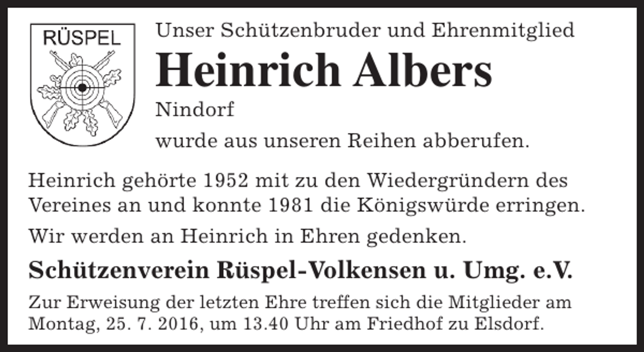 <p>Unser Schützenbruder und Ehrenmitglied</p><p>Heinrich Albers<br />Nindorf</p><p>wurde aus unseren Reihen abberufen.<br />Heinrich gehörte 1952 mit zu den Wiedergründern des<br />Vereines an und konnte 1981 die Königswürde erringen.<br />Wir werden an Heinrich in Ehren gedenken.</p><p>Schützenverein Rüspel-Volkensen u. Umg. e.V.<br />Zur Erweisung der letzten Ehre treffen sich die Mitglieder am<br />Montag, 25. 7. 2016, um 13.40 Uhr am Friedhof zu Elsdorf.</p>
