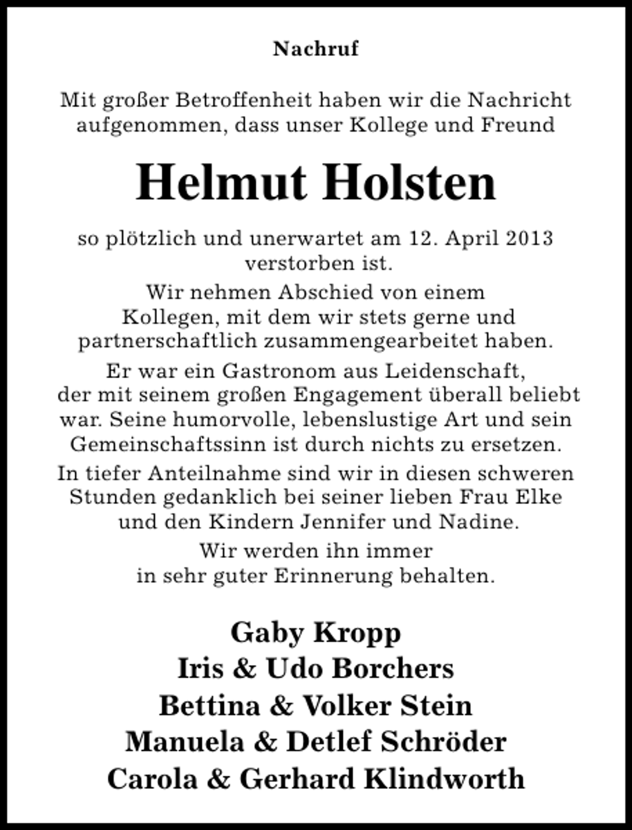 <p>Nachruf<br />Mit großer Betroffenheit haben wir die Nachricht<br />aufgenommen, dass unser Kollege und Freund</p><p>Helmut Holsten<br />so plötzlich und unerwartet am 12. April 2013<br />verstorben ist.<br />Wir nehmen Abschied von einem<br />Kollegen, mit dem wir stets gerne und<br />partnerschaftlich zusammengearbeitet haben.<br />Er war ein Gastronom aus Leidenschaft,<br />der mit seinem großen Engagement überall beliebt<br />war. Seine humorvolle, lebenslustige Art und sein<br />Gemeinschaftssinn ist durch nichts zu ersetzen.<br />In tiefer Anteilnahme sind wir in diesen schweren<br />Stunden gedanklich bei seiner lieben Frau Elke<br />und den Kindern Jennifer und Nadine.<br />Wir werden ihn immer<br />in sehr guter Erinnerung behalten.</p><p>Gaby Kropp<br />Iris &amp; Udo Borchers<br />Bettina &amp; Volker Stein<br />Manuela &amp; Detlef Schröder<br />Carola &amp; Gerhard Klindworth</p>