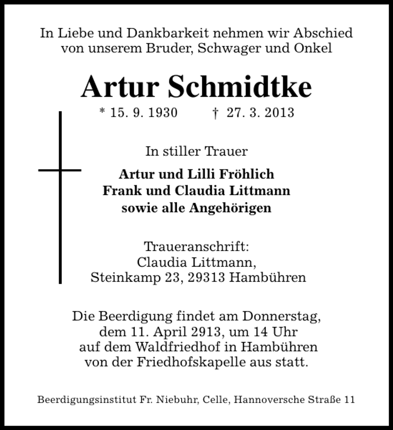 <p>In Liebe und Dankbarkeit nehmen wir Abschied<br />von unserem Bruder, Schwager und Onkel</p><p>Artur Schmidtke<br />* 15. 9. 1930</p><p>† 27. 3. 2013</p><p>In stiller Trauer<br />Artur und Lilli Fröhlich<br />Frank und Claudia Littmann<br />sowie alle Angehörigen<br />Traueranschrift:<br />Claudia Littmann,<br />Steinkamp 23, 29313 Hambühren<br />Die Beerdigung findet am Donnerstag,<br />dem 11. April 2913, um 14 Uhr<br />auf dem Waldfriedhof in Hambühren<br />von der Friedhofskapelle aus statt.<br />Beerdigungsinstitut Fr. Niebuhr, Celle, Hannoversche Straße 11</p>