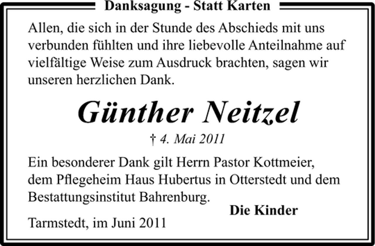 <p>Danksagung - Statt Karten Allen, die sich in der Stunde des Abschieds mit uns verbunden fühlten und ihre liebevolle Anteilnahme auf vielfältige Weise zum Ausdruck brachten, sagen wir unseren herzlichen Dank.</p><p>Günther Neitzel<br />† 4. Mai 2011</p><p>Ein besonderer Dank gilt Herrn Pastor Kottmeier, dem Pﬂegeheim Haus Hubertus in Otterstedt und dem Bestattungsinstitut Bahrenburg. Die Kinder Tarmstedt, im Juni 2011</p>