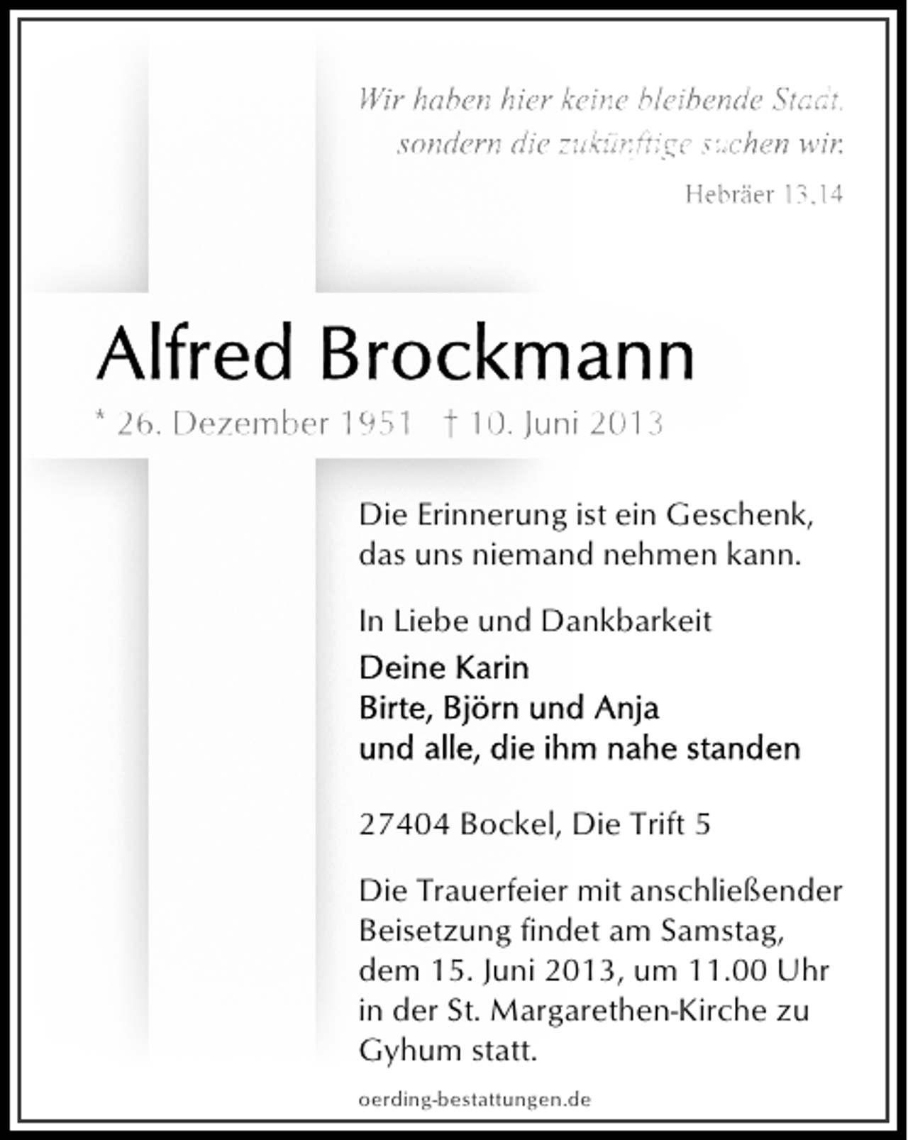 <p>Wir haben hier keine bleibende Stadt,<br />sondern die zukünftige suchen wir.<br />Hebräer 13,14</p>
<p>* 26. Dezember 1951 † 10. Juni 2013<br />Die Erinnerung ist ein Geschenk,<br />das uns niemand nehmen kann.<br />In Liebe und Dankbarkeit</p>
<p>27404 Bockel, Die Trift 5<br />Die Trauerfeier mit anschließender<br />Beisetzung findet am Samstag,<br />dem 15. Juni 2013, um 11.00 Uhr<br />in der St. Margarethen-Kirche zu<br />Gyhum statt.<br />oerding-bestattungen.de</p>