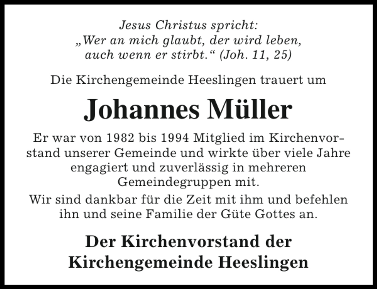 <p>Jesus Christus spricht:<br />„Wer an mich glaubt, der wird leben,<br />auch wenn er stirbt.“ (Joh. 11, 25)<br />Die Kirchengemeinde Heeslingen trauert um</p><p>Johannes Müller<br />Er war von 1982 bis 1994 Mitglied im Kirchenvorstand unserer Gemeinde und wirkte über viele Jahre<br />engagiert und zuverlässig in mehreren<br />Gemeindegruppen mit.<br />Wir sind dankbar für die Zeit mit ihm und befehlen<br />ihn und seine Familie der Güte Gottes an.</p><p>Der Kirchenvorstand der<br />Kirchengemeinde Heeslingen</p>
