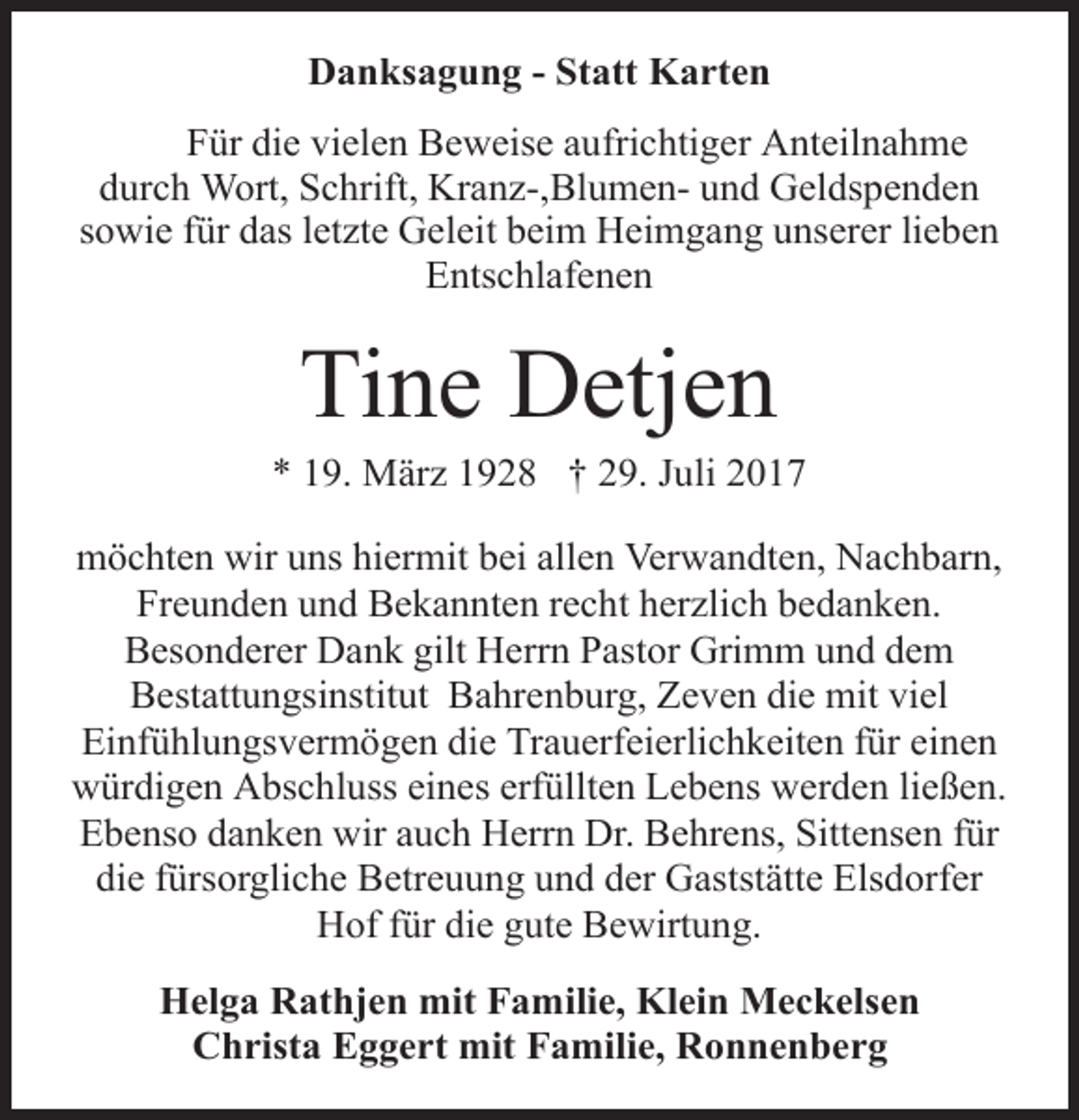 <p>Danksagung - Statt Karten<br />Für die vielen Beweise aufrichtiger Anteilnahme<br />durch Wort, Schrift, Kranz-,Blumen- und Geldspenden<br />sowie für das letzte Geleit beim Heimgang unserer lieben<br />Entschlafenen</p><p>Tine Detjen</p><p>* 19. März 1928 † 29. Juli 2017<br />möchten wir uns hiermit bei allen Verwandten, Nachbarn,<br />Freunden und Bekannten recht herzlich bedanken.<br />Besonderer Dank gilt Herrn Pastor Grimm und dem<br />Bestattungsinstitut Bahrenburg, Zeven die mit viel<br />Einfühlungsvermögen die Trauerfeierlichkeiten für einen<br />würdigen Abschluss eines erfüllten Lebens werden ließen.<br />Ebenso danken wir auch Herrn Dr. Behrens, Sittensen für<br />die fürsorgliche Betreuung und der Gaststätte Elsdorfer<br />Hof für die gute Bewirtung.<br />Helga Rathjen mit Familie, Klein Meckelsen<br />Christa Eggert mit Familie, Ronnenberg</p>