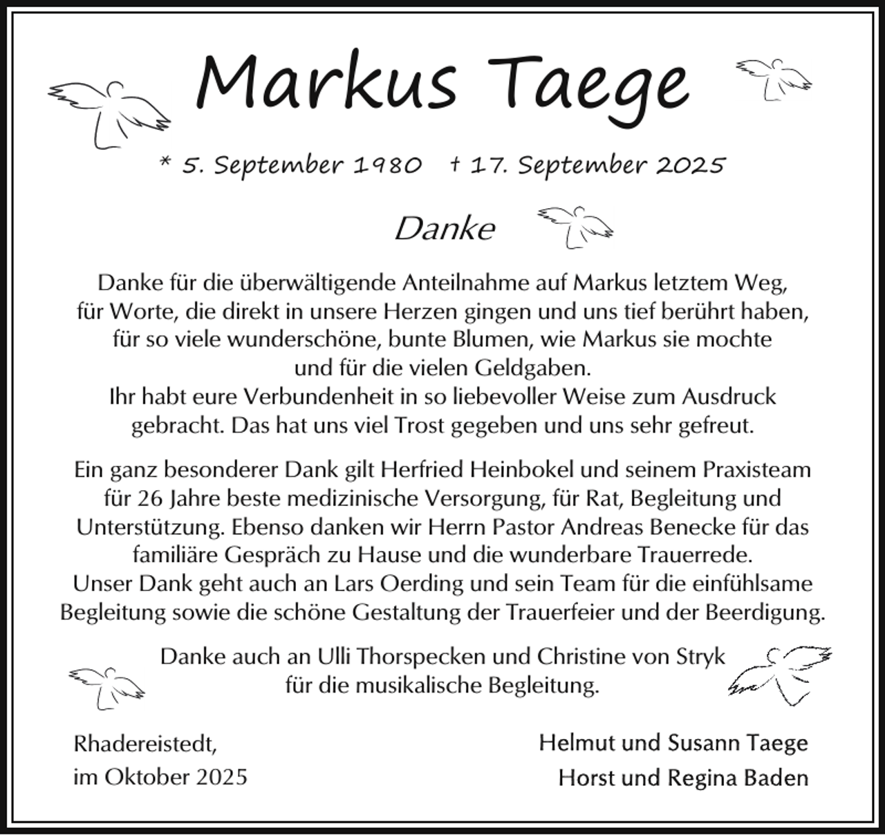 <p>Markus Taege<br />* 5. September 1980</p><p>† 17. September 2025</p><p>Danke<br />Danke für die überwältigende Anteilnahme auf Markus letztem Weg,<br />für Worte, die direkt in unsere Herzen gingen und uns tief berührt haben,<br />für so viele wunderschöne, bunte Blumen, wie Markus sie mochte<br />und für die vielen Geldgaben.<br />Ihr habt eure Verbundenheit in so liebevoller Weise zum Ausdruck<br />gebracht. Das hat uns viel Trost gegeben und uns sehr gefreut.<br />Ein ganz besonderer Dank gilt Herfried Heinbokel und seinem Praxisteam<br />für 26 Jahre beste medizinische Versorgung, für Rat, Begleitung und<br />Unterstützung. Ebenso danken wir Herrn Pastor Andreas Benecke für das<br />familiäre Gespräch zu Hause und die wunderbare Trauerrede.<br />Unser Dank geht auch an Lars Oerding und sein Team für die einfühlsame<br />Begleitung sowie die schöne Gestaltung der Trauerfeier und der Beerdigung.<br />Danke auch an Ulli Thorspecken und Christine von Stryk<br />für die musikalische Begleitung.<br />Rhadereistedt,<br />im Oktober 2025</p>