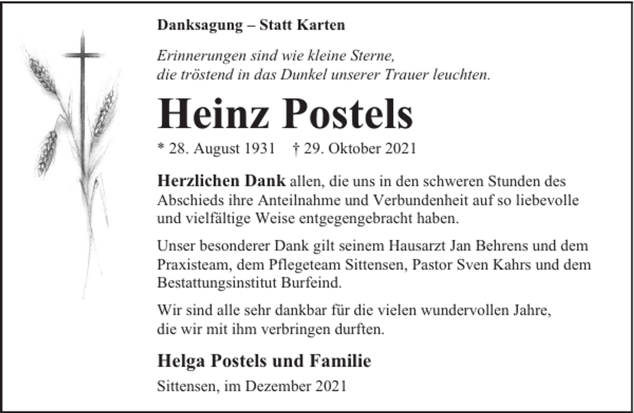 <p>Danksagung – Statt Karten<br />Erinnerungen sind wie kleine Sterne,<br />die tröstend in das Dunkel unserer Trauer leuchten.</p><p>Heinz Postels</p><p>* 28. August 1931</p><p>† 29. Oktober 2021</p><p>Herzlichen Dank allen, die uns in den schweren Stunden des</p><p>Abschieds ihre Anteilnahme und Verbundenheit auf so liebevolle<br />und vielfältige Weise entgegengebracht haben.<br />Unser besonderer Dank gilt seinem Hausarzt Jan Behrens und dem<br />Praxisteam, dem Pflegeteam Sittensen, Pastor Sven Kahrs und dem<br />Bestattungsinstitut Burfeind.<br />Wir sind alle sehr dankbar für die vielen wundervollen Jahre,<br />die wir mit ihm verbringen durften.</p><p>Helga Postels und Familie<br />Sittensen, im Dezember 2021</p>