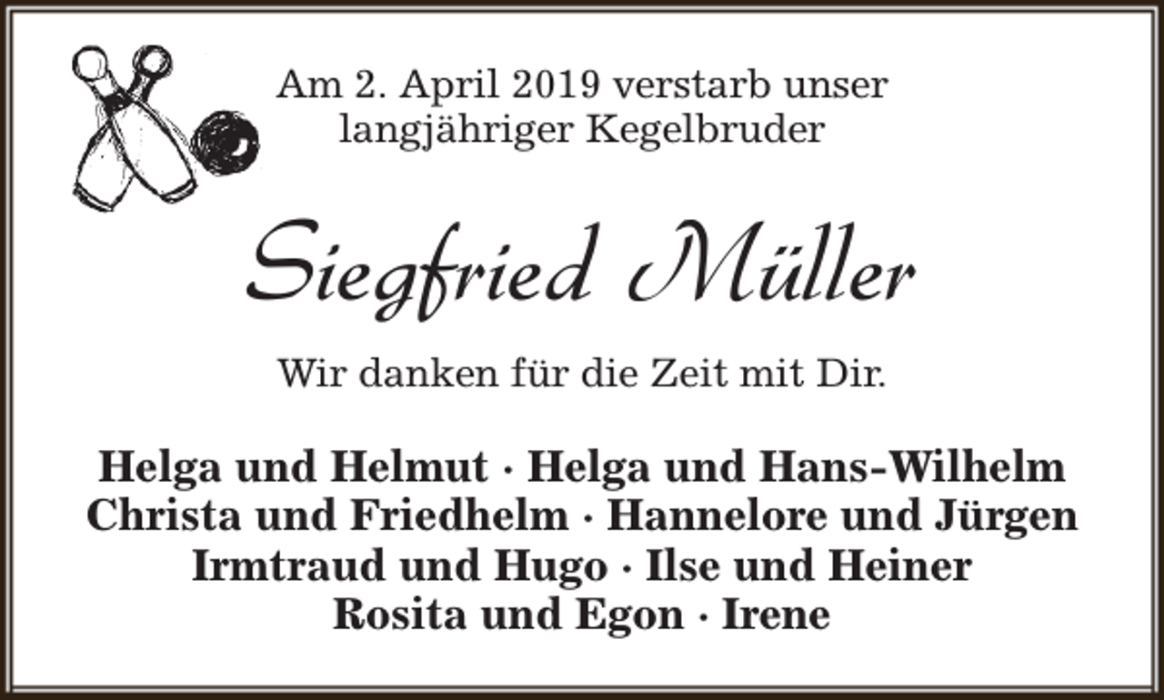 <p>Am 2. April 2019 verstarb unser<br />langjähriger Kegelbruder</p><p>Siegfried Müller<br />Wir danken für die Zeit mit Dir.</p><p>Helga und Helmut · Helga und Hans-Wilhelm<br />Christa und Friedhelm · Hannelore und Jürgen<br />Irmtraud und Hugo · Ilse und Heiner<br />Rosita und Egon · Irene</p>