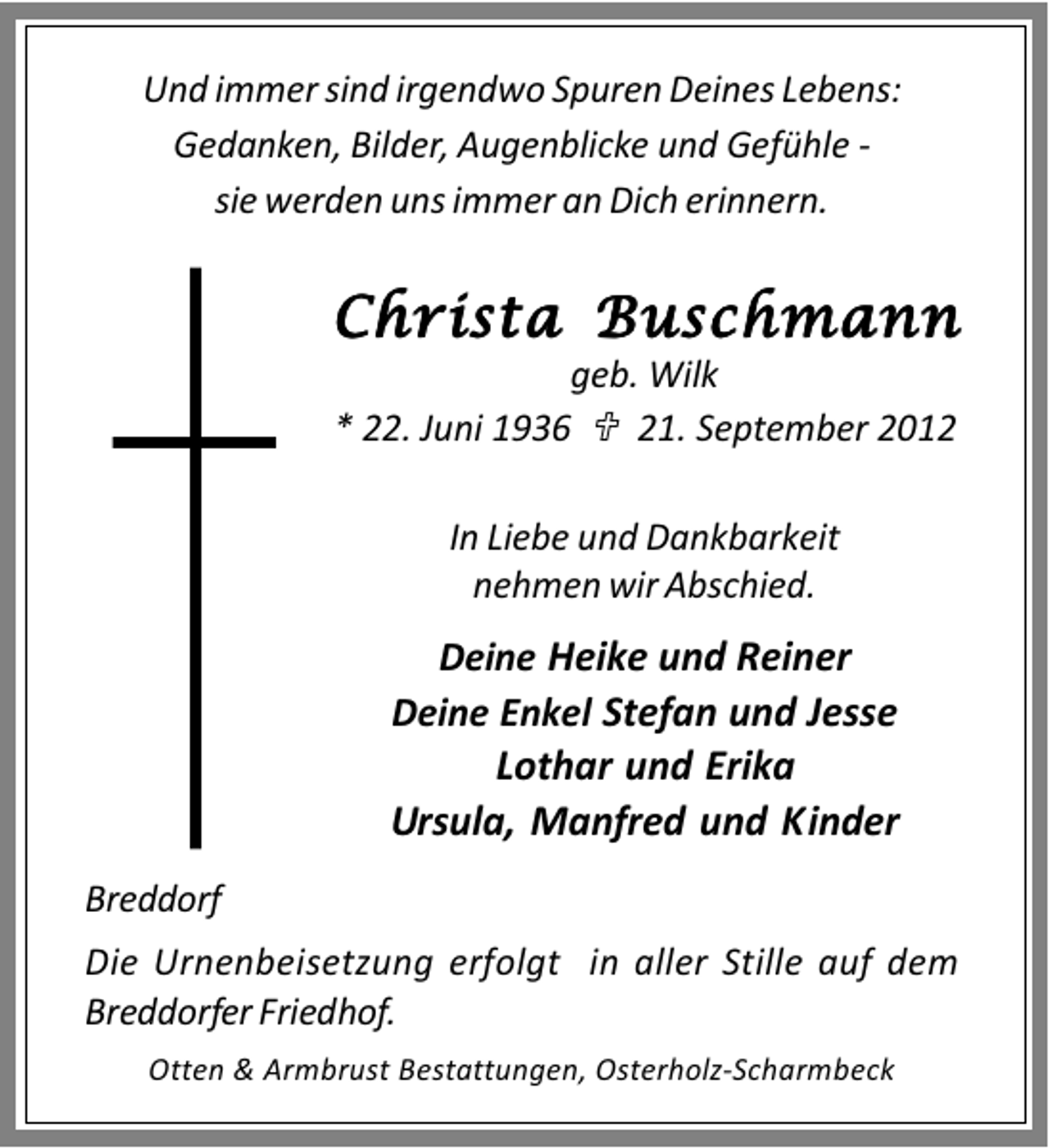<p>Und immer sind irgendwo Spuren Deines Lebens:<br />Gedanken, Bilder, Augenblicke und Gefühle sie werden uns immer an Dich erinnern.</p><p>Christa Buschmann<br />geb. Wilk<br />* 22. Juni 1936<br />21. September 2012<br />In Liebe und Dankbarkeit<br />nehmen wir Abschied.</p><p>Deine Heike und Reiner<br />Deine Enkel Stefan und Jesse<br />Lothar und Erika<br />Ursula, Manfred und Kinder<br />Breddorf<br />Die Urnenbeisetzung erfolgt in aller Stille auf dem<br />Breddorfer Friedhof.<br />Otten &amp; Armbrust Bestattungen, Osterholz-Scharmbeck</p>