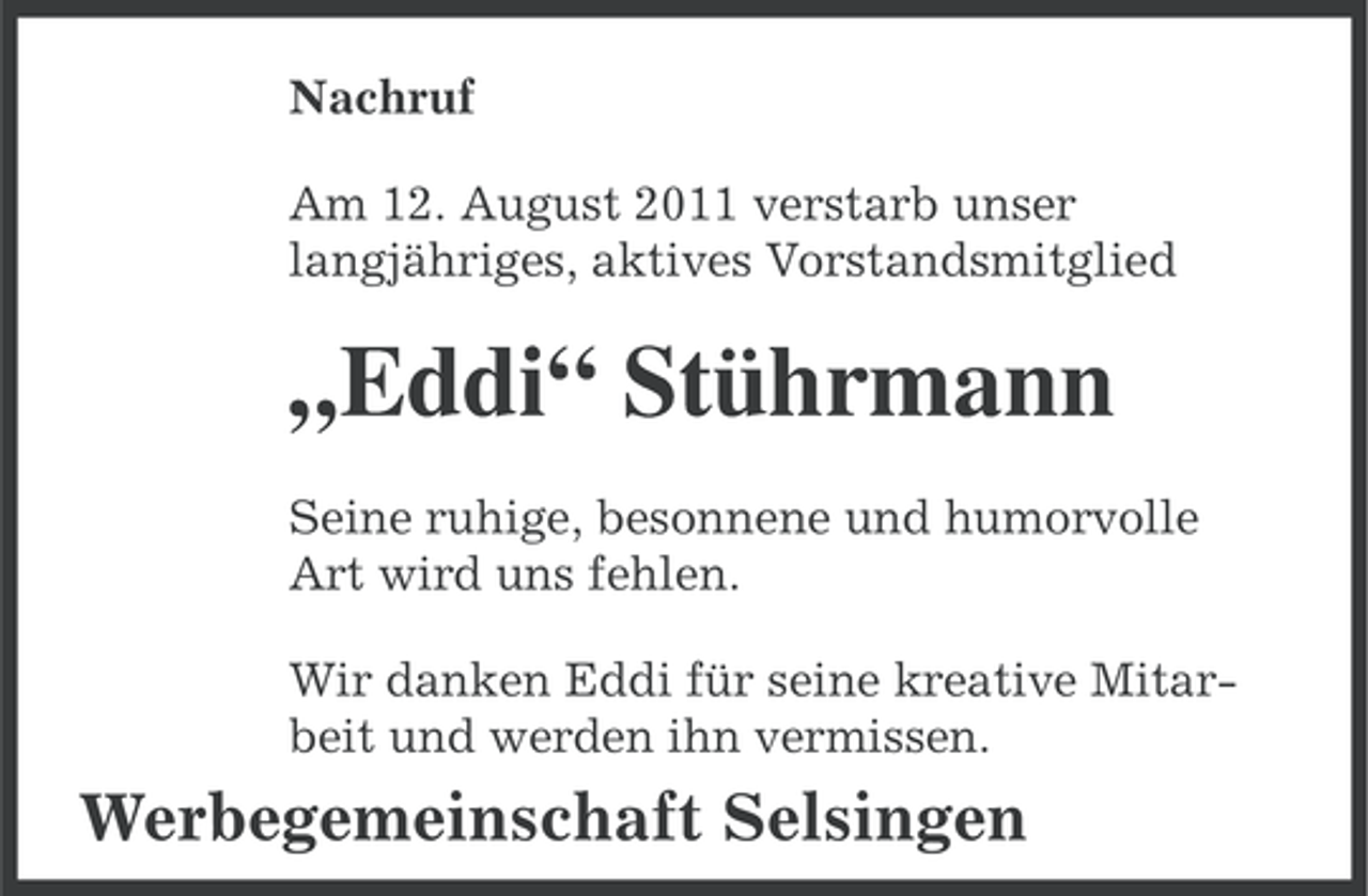 <p>Nachruf<br />Am 12. August 2011 verstarb unser<br />langjähriges, aktives Vorstandsmitglied</p><p>„Eddi“ Stührmann<br />Seine ruhige, besonnene und humorvolle<br />Art wird uns fehlen.<br />Wir danken Eddi für seine kreative Mitarbeit und werden ihn vermissen.</p><p>Werbegemeinschaft Selsingen</p>