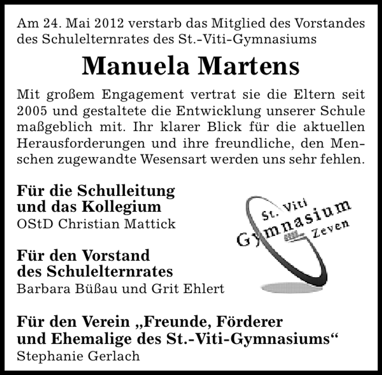 <p>Am 24. Mai 2012 verstarb das Mitglied des Vorstandes<br />des Schulelternrates des St.-Viti-Gymnasiums</p>
<p>Manuela Martens<br />Mit großem Engagement vertrat sie die Eltern seit<br />2005 und gestaltete die Entwicklung unserer Schule<br />maßgeblich mit. Ihr klarer Blick für die aktuellen<br />Herausforderungen und ihre freundliche, den Menschen zugewandte Wesensart werden uns sehr fehlen.</p>
<p>Für die Schulleitung<br />und das Kollegium</p>
<p>OStD Christian Mattick</p>
<p>Für den Vorstand<br />des Schulelternrates</p>
<p>Barbara Büßau und Grit Ehlert</p>
<p>Für den Verein „Freunde, Förderer<br />und Ehemalige des St.-Viti-Gymnasiums“<br />Stephanie Gerlach</p>