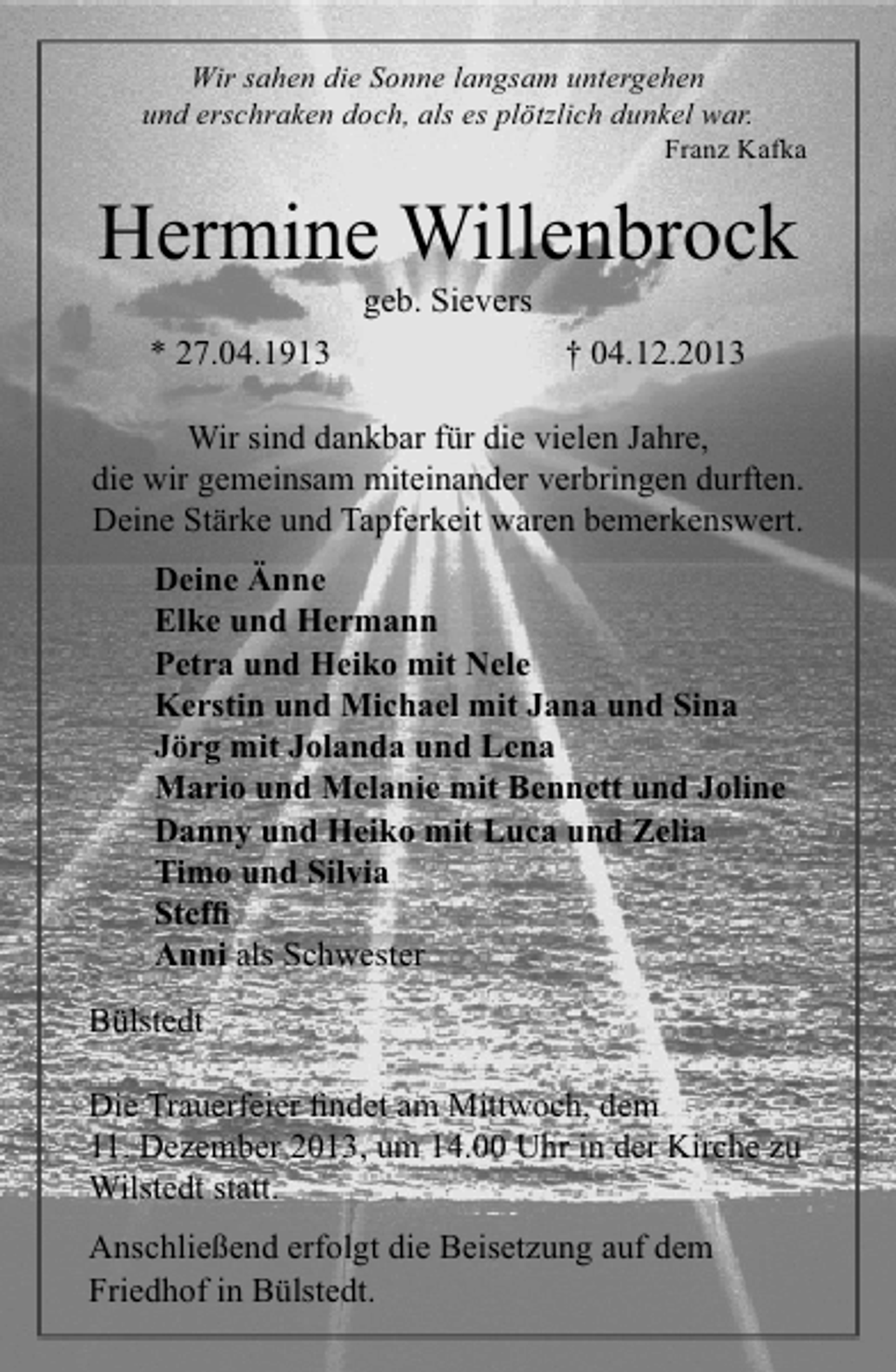 <p>Wir sahen die Sonne langsam untergehen<br />und erschraken doch, als es plötzlich dunkel war.</p><p>Franz Kafka</p><p>Hermine Willenbrock<br />geb. Sievers</p><p>* 27.04.1913</p><p>† 04.12.2013</p><p>Wir sind dankbar für die vielen Jahre,<br />die wir gemeinsam miteinander verbringen durften.<br />Deine Stärke und Tapferkeit waren bemerkenswert.<br />Deine Änne<br />Elke und Hermann<br />Petra und Heiko mit Nele<br />Kerstin und Michael mit Jana und Sina<br />Jörg mit Jolanda und Lena<br />Mario und Melanie mit Bennett und Joline<br />Danny und Heiko mit Luca und Zelia<br />Timo und Silvia<br />Stefﬁ<br />Anni als Schwester<br />Bülstedt<br />Die Trauerfeier ﬁndet am Mittwoch, dem<br />11. Dezember 2013, um 14.00 Uhr in der Kirche zu<br />Wilstedt statt.<br />Anschließend erfolgt die Beisetzung auf dem<br />Friedhof in Bülstedt.</p>