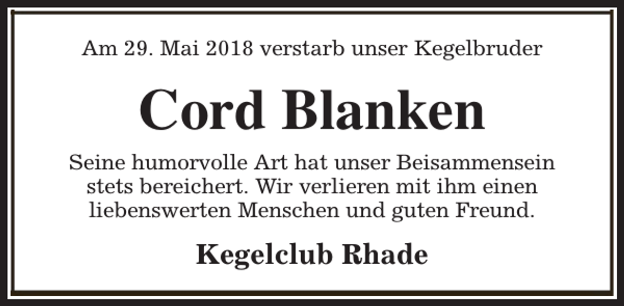 <p>Am 29. Mai 2018 verstarb unser Kegelbruder</p><p>Cord Blanken</p><p>Seine humorvolle Art hat unser Beisammensein<br />stets bereichert. Wir verlieren mit ihm einen<br />liebenswerten Menschen und guten Freund.</p><p>Kegelclub Rhade</p>