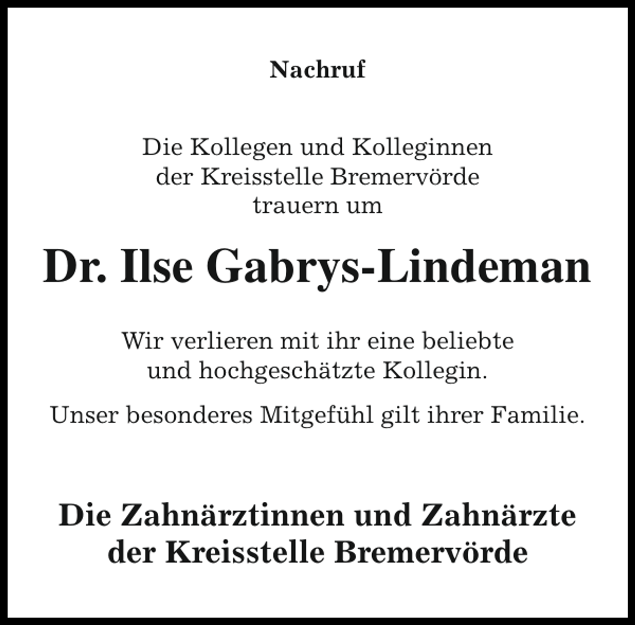 <p>Nachruf<br />Die Kollegen und Kolleginnen<br />der Kreisstelle Bremervörde<br />trauern um</p>
<p>Dr. Ilse Gabrys-Lindeman<br />Wir verlieren mit ihr eine beliebte<br />und hochgeschätzte Kollegin.<br />Unser besonderes Mitgefühl gilt ihrer Familie.</p>
<p>Die Zahnärztinnen und Zahnärzte<br />der Kreisstelle Bremervörde</p>
