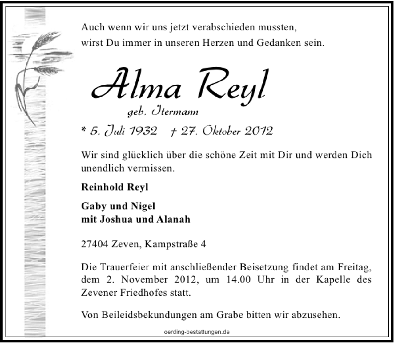 <p>Auch wenn wir uns jetzt verabschieden mussten,<br />wirst Du immer in unseren Herzen und Gedanken sein.</p><p>Alma Reyl<br />geb. Itermann</p><p>* 5. Juli 1932 † 27. Oktober 2012<br />Wir sind glücklich über die schöne Zeit mit Dir und werden Dich<br />unendlich vermissen.<br />Reinhold Reyl<br />Gaby und Nigel<br />mit Joshua und Alanah<br />27404 Zeven, Kampstraße 4<br />Die Trauerfeier mit anschließender Beisetzung findet am Freitag,<br />dem 2. November 2012, um 14.00 Uhr in der Kapelle des<br />Zevener Friedhofes statt.<br />Von Beileidsbekundungen am Grabe bitten wir abzusehen.<br />oerding-bestattungen.de</p>