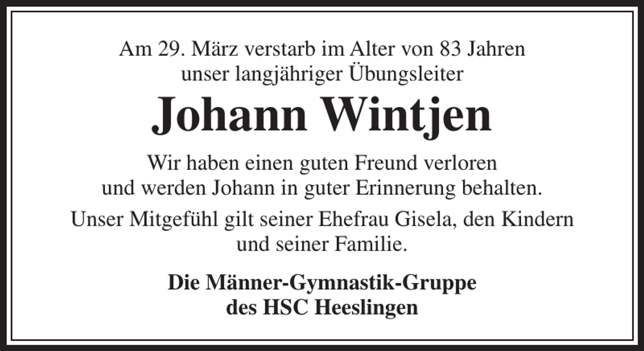 <p>Am 29. März verstarb im Alter von 83 Jahren<br />unser langjähriger Übungsleiter</p><p>Johann Wintjen</p><p>Wir haben einen guten Freund verloren<br />und werden Johann in guter Erinnerung behalten.<br />Unser Mitgefühl gilt seiner Ehefrau Gisela, den Kindern<br />und seiner Familie.<br />Die Männer-Gymnastik-Gruppe<br />des HSC Heeslingen</p>