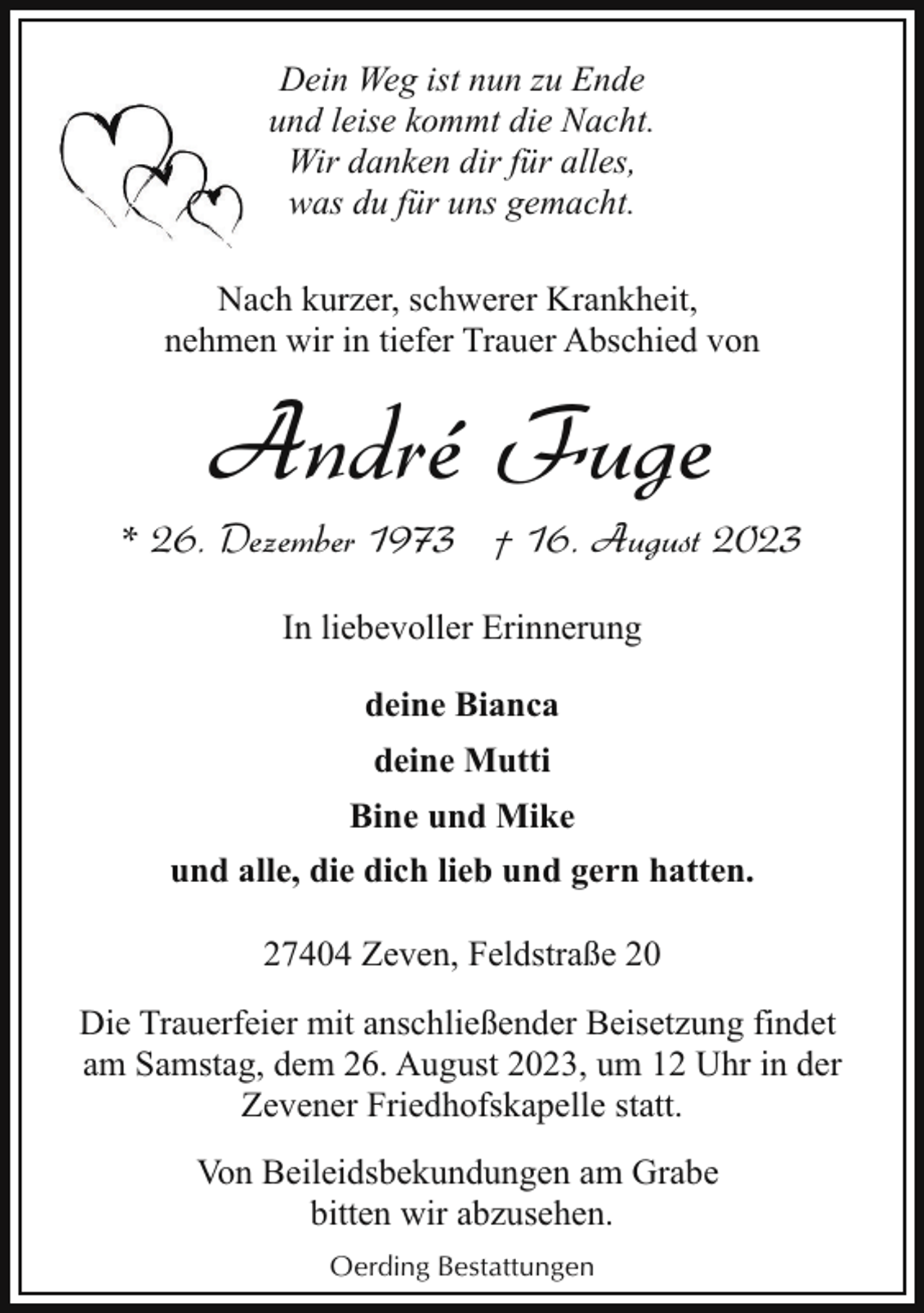 <p>Dein Weg ist nun zu Ende<br />und leise kommt die Nacht.<br />Wir danken dir für alles,<br />was du für uns gemacht.<br />Nach kurzer, schwerer Krankheit,<br />nehmen wir in tiefer Trauer Abschied von</p><p>André Fuge</p><p>* 26. Dezember 1973 † 16. August 2023<br />In liebevoller Erinnerung<br />deine Bianca<br />deine Mutti<br />Bine und Mike<br />und alle, die dich lieb und gern hatten.<br />27404 Zeven, Feldstraße 20<br />Die Trauerfeier mit anschließender Beisetzung findet<br />am Samstag, dem 26. August 2023, um 12 Uhr in der<br />Zevener Friedhofskapelle statt.<br />Von Beileidsbekundungen am Grabe<br />bitten wir abzusehen.<br />Oerding Bestattungen</p>