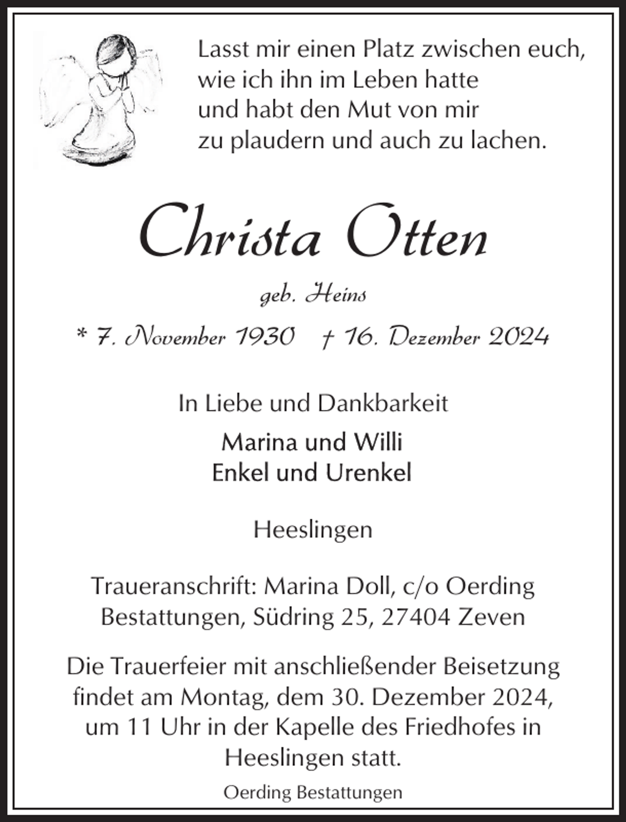 <p>Lasst mir einen Platz zwischen euch,<br />wie ich ihn im Leben hatte<br />und habt den Mut von mir<br />zu plaudern und auch zu lachen.</p><p>Christa Otten<br />geb. Heins</p><p>* 7. November 1930 † 16. Dezember 2024<br />In Liebe und Dankbarkeit</p><p>Heeslingen<br />Traueranschrift: Marina Doll, c/o Oerding<br />Bestattungen, Südring 25, 27404 Zeven<br />Die Trauerfeier mit anschließender Beisetzung<br />findet am Montag, dem 30. Dezember 2024,<br />um 11 Uhr in der Kapelle des Friedhofes in<br />Heeslingen statt.<br />Oerding Bestattungen</p>