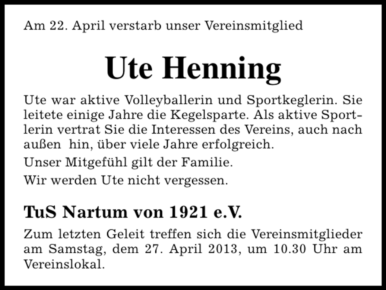 <p>Am 22. April verstarb unser Vereinsmitglied</p><p>Ute Henning<br />Ute war aktive Volleyballerin und Sportkeglerin. Sie<br />leitete einige Jahre die Kegelsparte. Als aktive Sportlerin vertrat Sie die Interessen des Vereins, auch nach<br />außen hin, über viele Jahre erfolgreich.<br />Unser Mitgefühl gilt der Familie.<br />Wir werden Ute nicht vergessen.</p><p>TuS Nartum von 1921 e.V.<br />Zum letzten Geleit treffen sich die Vereinsmitglieder<br />am Samstag, dem 27. April 2013, um 10.30 Uhr am<br />Vereinslokal.</p>