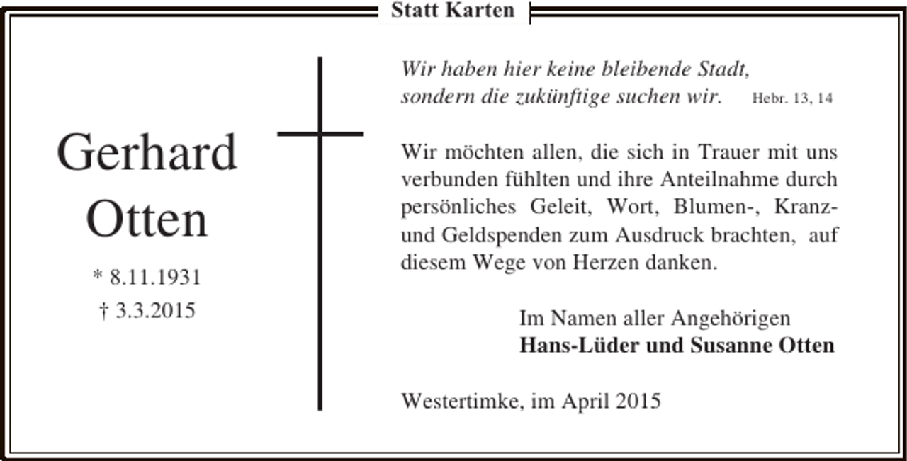 <p>Statt Karten<br />Wir haben hier keine bleibende Stadt,<br />sondern die zukünftige suchen wir. Hebr. 13, 14</p><p>Gerhard<br />Otten<br />* 8.11.1931<br />† 3.3.2015</p><p>Wir möchten allen, die sich in Trauer mit uns<br />verbunden fühlten und ihre Anteilnahme durch<br />persönliches Geleit, Wort, Blumen-, Kranzund Geldspenden zum Ausdruck brachten, auf<br />diesem Wege von Herzen danken.<br />Im Namen aller Angehörigen<br />Hans-Lüder und Susanne Otten<br />Westertimke, im April 2015</p>