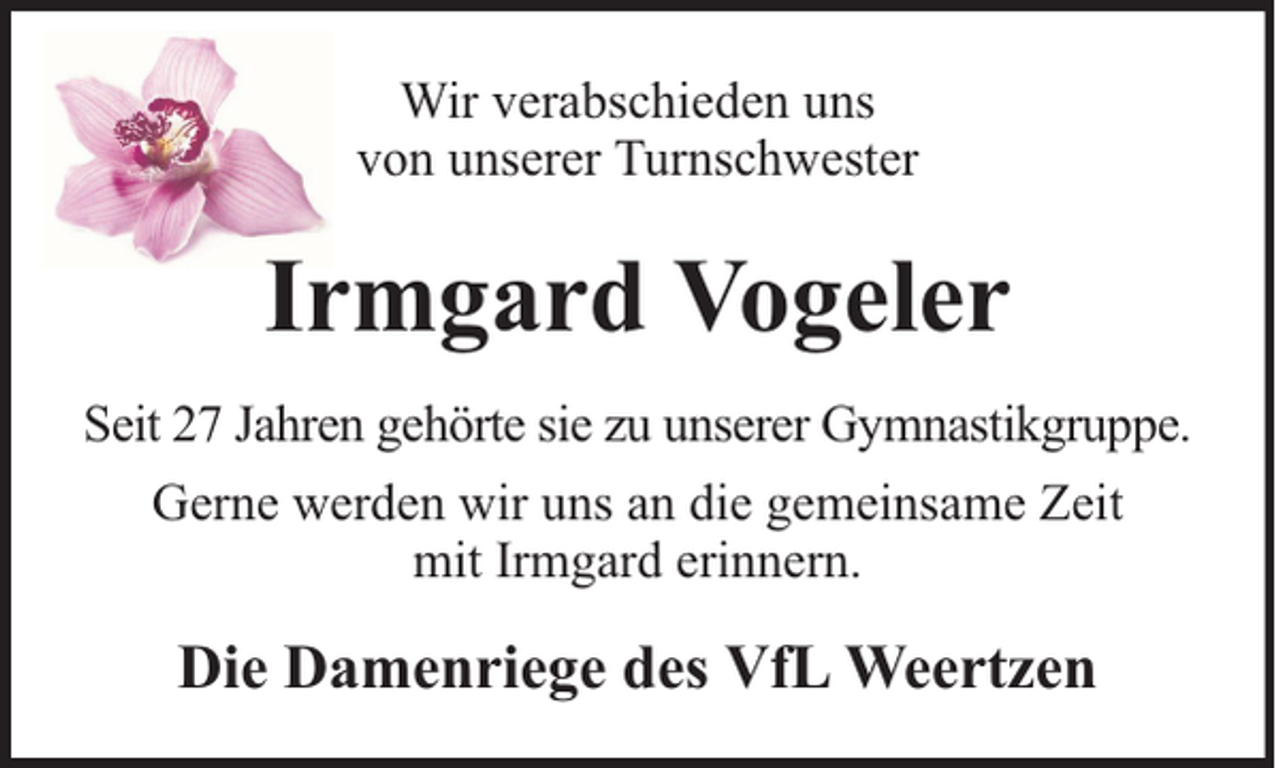 <p>Wir verabschieden uns<br />von unserer Turnschwester</p><p>Irmgard Vogeler<br />Seit 27 Jahren gehörte sie zu unserer Gymnastikgruppe.<br />Gerne werden wir uns an die gemeinsame Zeit<br />mit Irmgard erinnern.</p><p>Die Damenriege des VfL Weertzen</p>