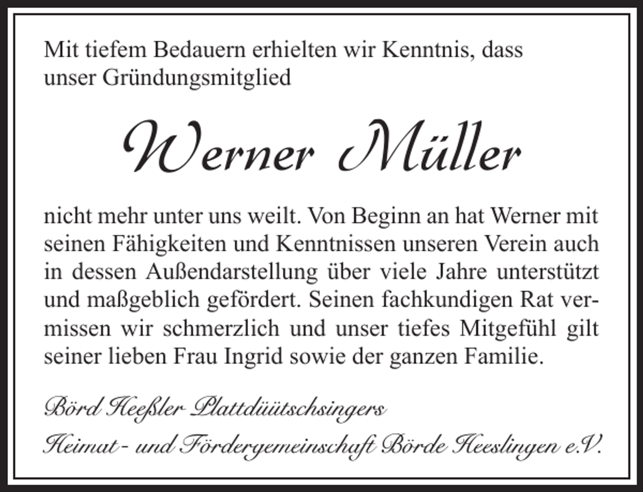 <p>Mit tiefem Bedauern erhielten wir Kenntnis, dass<br />unser Gründungsmitglied</p><p>Werner Müller<br />nicht mehr unter uns weilt. Von Beginn an hat Werner mit<br />seinen Fähigkeiten und Kenntnissen unseren Verein auch<br />in dessen Außendarstellung über viele Jahre unterstützt<br />und maßgeblich gefördert. Seinen fachkundigen Rat vermissen wir schmerzlich und unser tiefes Mitgefühl gilt<br />seiner lieben Frau Ingrid sowie der ganzen Familie.</p><p>Börd Heeßler Plattdüütschsingers<br />Heimat- und Fördergemeinschaft Börde Heeslingen e.V.</p>