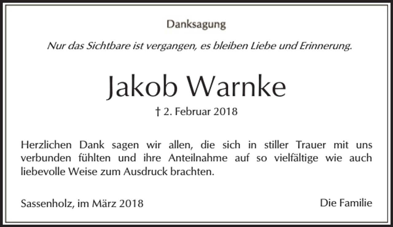 <p>Nur das Sichtbare ist vergangen, es bleiben Liebe und Erinnerung.</p><p>Jakob Warnke<br />† 2. Februar 2018</p><p>Herzlichen Dank sagen wir allen, die sich in stiller Trauer mit uns<br />verbunden fühlten und ihre Anteilnahme auf so vielfältige wie auch<br />liebevolle Weise zum Ausdruck brachten.<br />Sassenholz, im März 2018</p><p>Die Familie</p>