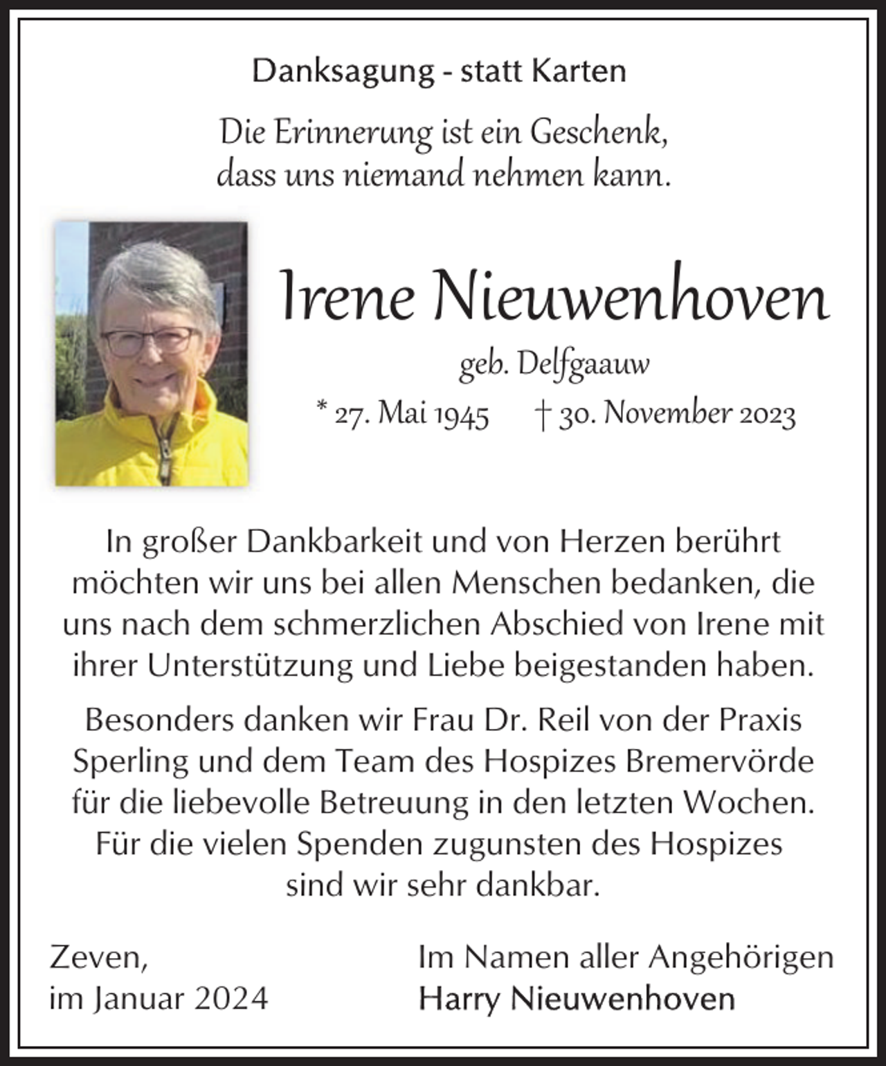 <p>Die Erinner�ng ist ein Geschenk,<br />dass uns niemand nehmen kann.</p><p>Irene Nieuwenhoven<br />geb. Delfgaauw<br />* 27. Mai 1945 † 30. November 2023</p><p>In großer Dankbarkeit und von Herzen berührt<br />möchten wir uns bei allen Menschen bedanken, die<br />uns nach dem schmerzlichen Abschied von Irene mit<br />ihrer Unterstützung und Liebe beigestanden haben.<br />Besonders danken wir Frau Dr. Reil von der Praxis<br />Sperling und dem Team des Hospizes Bremervörde<br />für die liebevolle Betreuung in den letzten Wochen.<br />Für die vielen Spenden zugunsten des Hospizes<br />sind wir sehr dankbar.<br />Zeven,<br />im Januar 2024</p><p>Im Namen aller Angehörigen</p>