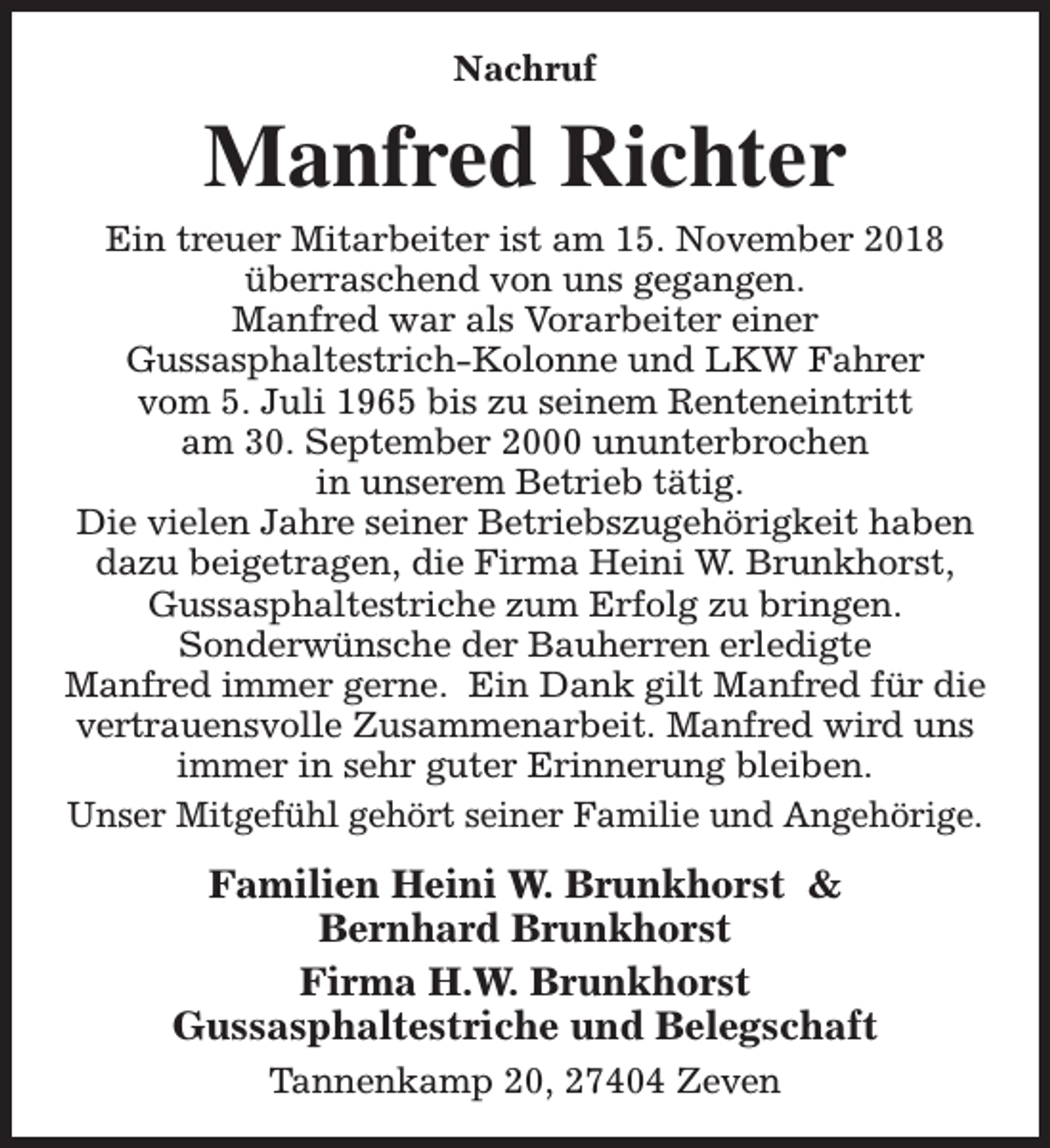<p>Nachruf</p><p>Manfred Richter</p><p>Ein treuer Mitarbeiter ist am 15. November 2018<br />überraschend von uns gegangen.<br />Manfred war als Vorarbeiter einer<br />Gussasphaltestrich-Kolonne und LKW Fahrer<br />vom 5. Juli 1965 bis zu seinem Renteneintritt<br />am 30. September 2000 ununterbrochen<br />in unserem Betrieb tätig.<br />Die vielen Jahre seiner Betriebszugehörigkeit haben<br />dazu beigetragen, die Firma Heini W. Brunkhorst,<br />Gussasphaltestriche zum Erfolg zu bringen.<br />Sonderwünsche der Bauherren erledigte<br />Manfred immer gerne. Ein Dank gilt Manfred für die<br />vertrauensvolle Zusammenarbeit. Manfred wird uns<br />immer in sehr guter Erinnerung bleiben.<br />Unser Mitgefühl gehört seiner Familie und Angehörige.</p><p>Familien Heini W. Brunkhorst &amp;<br />Bernhard Brunkhorst<br />Firma H.W. Brunkhorst<br />Gussasphaltestriche und Belegschaft<br />Tannenkamp 20, 27404 Zeven</p>