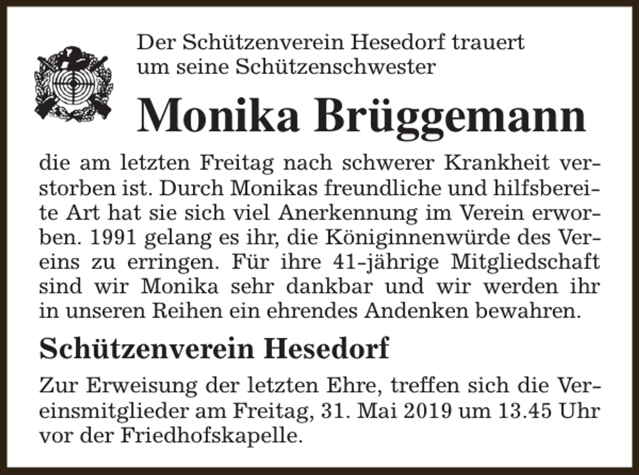 <p>Der Schützenverein Hesedorf trauert<br />um seine Schützenschwester</p><p>Monika Brüggemann<br />die am letzten Freitag nach schwerer Krankheit verstorben ist. Durch Monikas freundliche und hilfsbereite Art hat sie sich viel Anerkennung im Verein erworben. 1991 gelang es ihr, die Königinnenwürde des Vereins zu erringen. Für ihre 41-jährige Mitgliedschaft<br />sind wir Monika sehr dankbar und wir werden ihr<br />in unseren Reihen ein ehrendes Andenken bewahren.</p><p>Schützenverein Hesedorf<br />Zur Erweisung der letzten Ehre, treffen sich die Vereinsmitglieder am Freitag, 31. Mai 2019 um 13.45 Uhr<br />vor der Friedhofskapelle.</p>