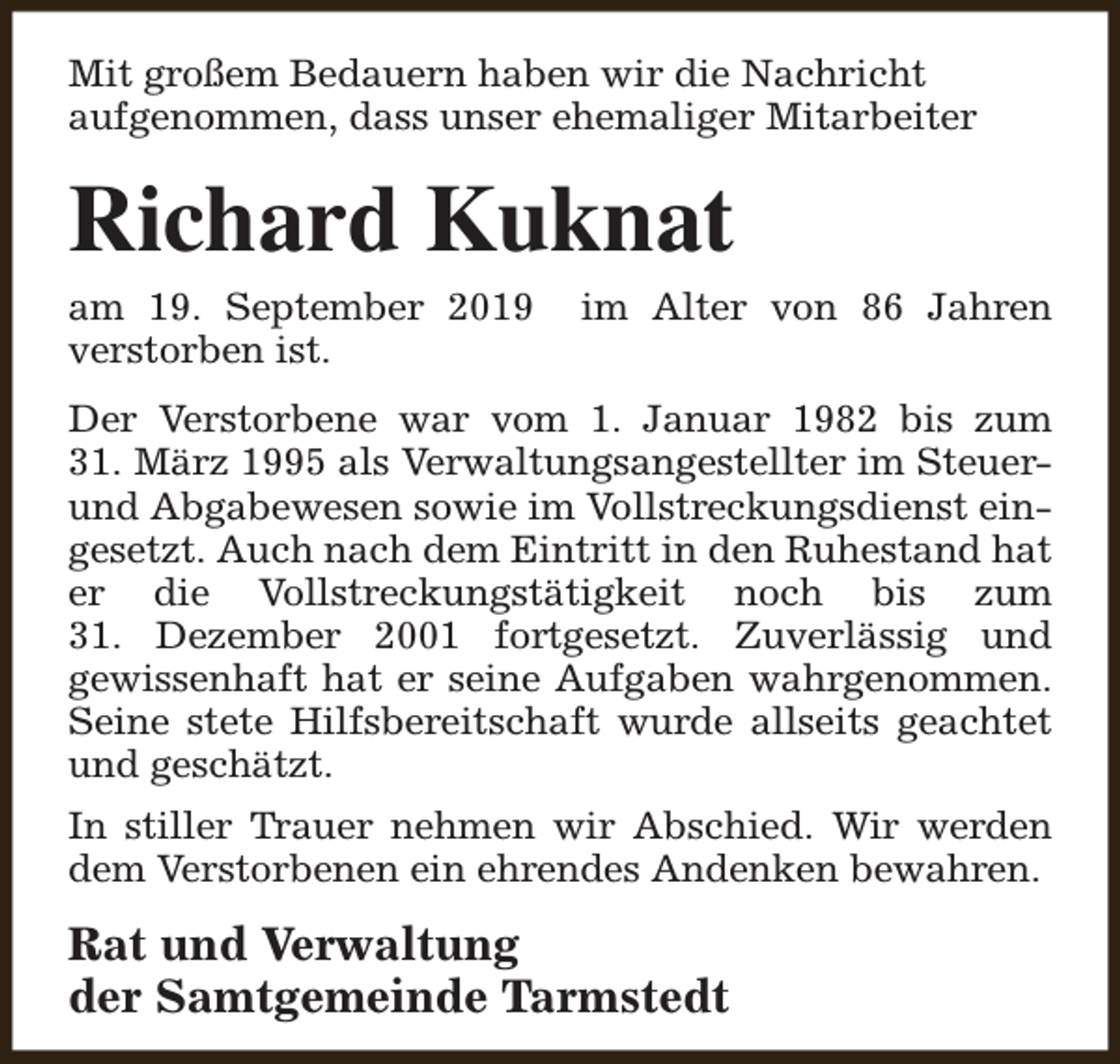 <p>Mit großem Bedauern haben wir die Nachricht<br />aufgenommen, dass unser ehemaliger Mitarbeiter</p><p>Richard Kuknat<br />am 19. September 2019<br />verstorben ist.</p><p>im Alter von 86 Jahren</p><p>Der Verstorbene war vom 1. Januar 1982 bis zum<br />31. März 1995 als Verwaltungsangestellter im Steuerund Abgabewesen sowie im Vollstreckungsdienst eingesetzt. Auch nach dem Eintritt in den Ruhestand hat<br />er die Vollstreckungstätigkeit noch bis zum<br />31. Dezember 2001 fortgesetzt. Zuverlässig und<br />gewissenhaft hat er seine Aufgaben wahrgenommen.<br />Seine stete Hilfsbereitschaft wurde allseits geachtet<br />und geschätzt.<br />In stiller Trauer nehmen wir Abschied. Wir werden<br />dem Verstorbenen ein ehrendes Andenken bewahren.</p><p>Rat und Verwaltung<br />der Samtgemeinde Tarmstedt</p>
