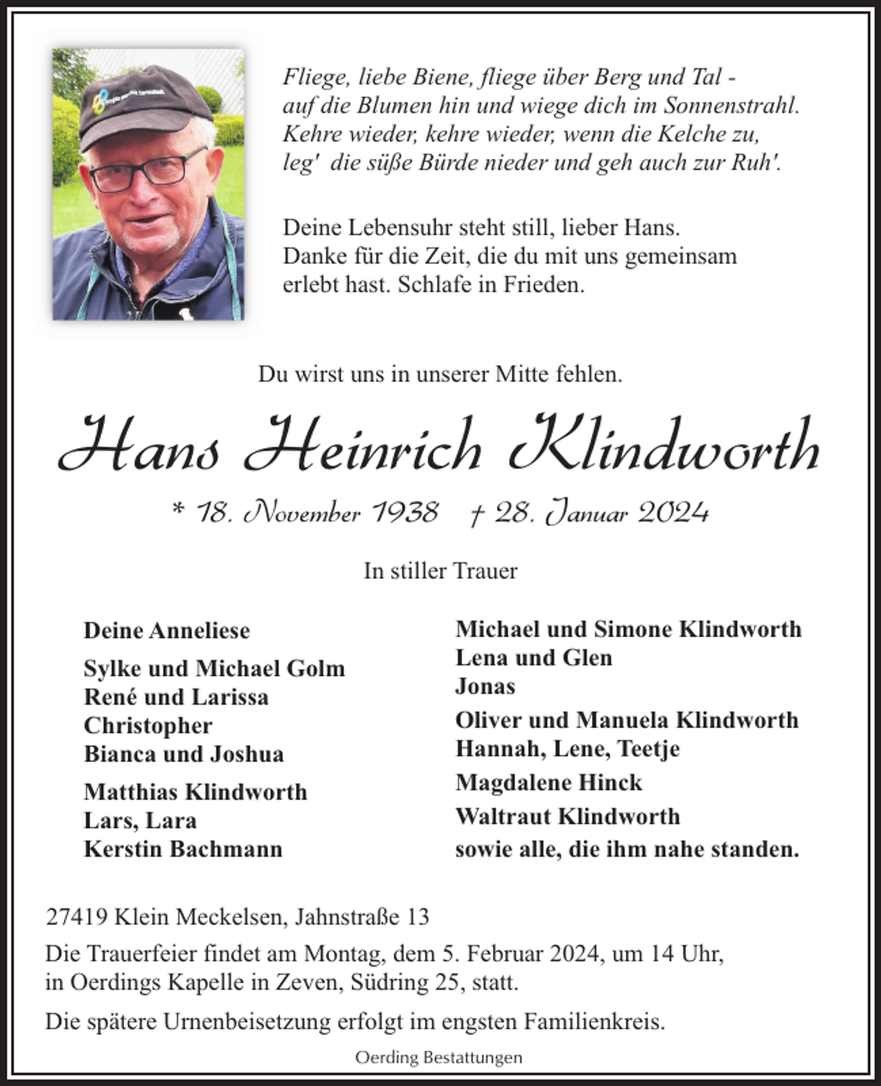 <p>Fliege, liebe Biene, fliege über Berg und Tal auf die Blumen hin und wiege dich im Sonnenstrahl.<br />Kehre wieder, kehre wieder, wenn die Kelche zu,<br />leg' die süße Bürde nieder und geh auch zur Ruh'.<br />Deine Lebensuhr steht still, lieber Hans.<br />Danke für die Zeit, die du mit uns gemeinsam<br />erlebt hast. Schlafe in Frieden.<br />Du wirst uns in unserer Mitte fehlen.</p><p>Hans Heinrich Klindworth<br />* 18. November 1938 † 28. Januar 2024<br />In stiller Trauer<br />Deine Anneliese<br />Sylke und Michael Golm<br />René und Larissa<br />Christopher<br />Bianca und Joshua<br />Matthias Klindworth<br />Lars, Lara<br />Kerstin Bachmann</p><p>Michael und Simone Klindworth<br />Lena und Glen<br />Jonas<br />Oliver und Manuela Klindworth<br />Hannah, Lene, Teetje<br />Magdalene Hinck<br />Waltraut Klindworth<br />sowie alle, die ihm nahe standen.</p><p>27419 Klein Meckelsen, Jahnstraße 13<br />Die Trauerfeier findet am Montag, dem 5. Februar 2024, um 14 Uhr,<br />in Oerdings Kapelle in Zeven, Südring 25, statt.<br />Die spätere Urnenbeisetzung erfolgt im engsten Familienkreis.<br />Oerding Bestattungen</p>