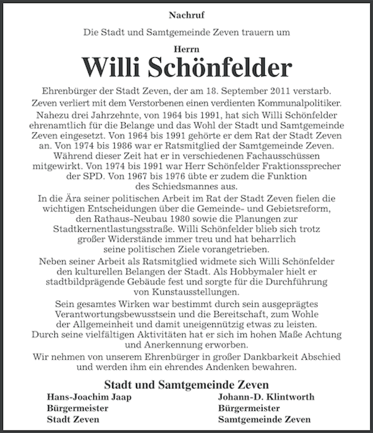 <p>Nachruf<br />Die Stadt und Samtgemeinde Zeven trauern um<br />Herrn</p><p>Willi Schönfelder<br />Ehrenbürger der Stadt Zeven, der am 18. September 2011 verstarb.<br />Zeven verliert mit dem Verstorbenen einen verdienten Kommunalpolitiker.<br />Nahezu drei Jahrzehnte, von 1964 bis 1991, hat sich Willi Schönfelder<br />ehrenamtlich für die Belange und das Wohl der Stadt und Samtgemeinde<br />Zeven eingesetzt. Von 1964 bis 1991 gehörte er dem Rat der Stadt Zeven<br />an. Von 1974 bis 1986 war er Ratsmitglied der Samtgemeinde Zeven.<br />Während dieser Zeit hat er in verschiedenen Fachausschüssen<br />mitgewirkt. Von 1974 bis 1991 war Herr Schönfelder Fraktionssprecher<br />der SPD. Von 1967 bis 1976 übte er zudem die Funktion<br />des Schiedsmannes aus.<br />In die Ära seiner politischen Arbeit im Rat der Stadt Zeven fielen die<br />wichtigen Entscheidungen über die Gemeinde- und Gebietsreform,<br />den Rathaus-Neubau 1980 sowie die Planungen zur<br />Stadtkernentlastungsstraße. Willi Schönfelder blieb sich trotz<br />großer Widerstände immer treu und hat beharrlich<br />seine politischen Ziele vorangetrieben.<br />Neben seiner Arbeit als Ratsmitglied widmete sich Willi Schönfelder<br />den kulturellen Belangen der Stadt. Als Hobbymaler hielt er<br />stadtbildprägende Gebäude fest und sorgte für die Durchführung<br />von Kunstausstellungen.<br />Sein gesamtes Wirken war bestimmt durch sein ausgeprägtes<br />Verantwortungsbewusstsein und die Bereitschaft, zum Wohle<br />der Allgemeinheit und damit uneigennützig etwas zu leisten.<br />Durch seine vielfältigen Aktivitäten hat er sich im hohen Maße Achtung<br />und Anerkennung erworben.<br />Wir nehmen von unserem Ehrenbürger in großer Dankbarkeit Abschied<br />und werden ihm ein ehrendes Andenken bewahren.</p><p>Stadt und Samtgemeinde Zeven<br />Hans-Joachim Jaap<br />Bürgermeister<br />Stadt Zeven</p><p>Johann-D. Klintworth<br />Bürgermeister<br />Samtgemeinde Zeven</p>