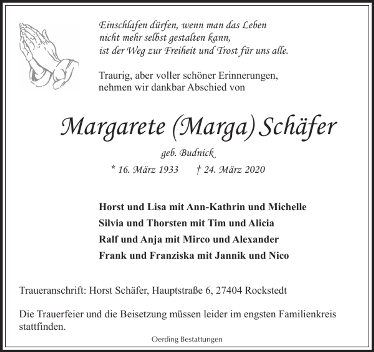 <p>Einschlafen dürfen, wenn man das Leben<br />nicht mehr selbst gestalten kann,<br />ist der Weg zur Freiheit und Trost für uns alle.<br />Traurig, aber voller schöner Erinnerungen,<br />nehmen wir dankbar Abschied von</p><p>Margarete (Marga) Schäfer<br />geb. Budnick<br />* 16. März 1933<br />† 24. März 2020<br />Horst und Lisa mit Ann-Kathrin und Michelle<br />Silvia und Thorsten mit Tim und Alicia<br />Ralf und Anja mit Mirco und Alexander<br />Frank und Franziska mit Jannik und Nico<br />Traueranschrift: Horst Schäfer, Hauptstraße 6, 27404 Rockstedt<br />Die Trauerfeier und die Beisetzung müssen leider im engsten Familienkreis<br />stattfinden.<br />Oerding Bestattungen</p>