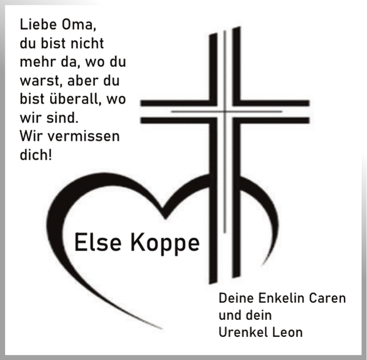 <p>Liebe Oma,<br />du bist nicht<br />mehr da, wo du<br />warst, aber du<br />bist überall, wo<br />wir sind.<br />Wir vermissen<br />dich!</p><p>Else Koppe<br />Deine Enkelin Caren<br />und dein<br />Urenkel Leon</p>